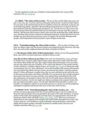 For the application of the law of Jubilee to lands dedicated to the service of the
sanctuary, see Lev_27:16-25.
CLARKE, "The cities of the Levites - The law in this and the following verses was
also a very wise one. A Levite could not ultimately sell his house: if sold he could redeem
it at any time in the interim between the two jubilees; but if not redeemed, it must go out
at the following jubilee. And why? “Because Moses framed his laws so much in favor of
the priesthood, that they had peculiar privileges?” etc. Just the reverse: they were so far
from being peculiarly favored that they had no inheritance in Israel, only their cities, to
dwell in: and because their houses in these cities were the whole that they could call their
own, therefore these houses could not be ultimately alienated. All that they had to live on
besides was from that most precarious source of support, the freewill-offerings of the
people, which depended on the prevalence of pure religion in the land.
GILL, "Notwithstanding, the cities of the Levites,.... The six cities of refuge, and
forty two others; these and the houses in them are excepted from the above law, and only
they; not such as they might purchase elsewhere; wherefore it follows:
and the houses of the cities of their possession; which were in cities possessed by
them, and which was their possession, and given them as such:
may the Levites redeem at any time; they were not restrained to a year, as houses
in walled towns, but they might redeem them as they pleased or could; and if they did
not redeem them within the year, they might redeem them afterwards, even years after,
and any time before the year of jubilee; so it is said in the Misnah (l) the priests and the
Levites sell always, and they redeem always, as it is said, Lev_25:32; on which one of the
commentators says (m) "they sell always", not as the Israelites, who cannot sell less than
two years before the jubilee; but the Levites can sell near the jubilee: "and they redeem
always"; if they sell houses in walled cities, they are not confirmed at the end of the year,
as the houses of Israelites; and if they sell fields, it is not necessary they should remain in
the hands of the buyer two years, but they may redeem them immediately if they will:
this redemption was peculiar to the Levites; for if an Israelite has an inheritance from
his father's mother, a Levite, he might not redeem according to the manner Levites did,
but according to Israelites; and so a Levite that inherited from his father's mother, an
Israelite, was obliged to redeem as an Israelite and not as a Levite (n); for this perpetual
redemption respected only houses that were in the cities of the Levites.
JAMISON 32-34, “Notwithstanding the cities of the Levites, etc. — The
Levites, having no possessions but their towns and their houses, the law conferred on
them the same privileges that were granted to the lands of the other Israelites. A certain
portion of the lands surrounding the Levitical cities was appropriated to them for the
pasturage of their cattle and flocks (Num_35:4, Num_35:5). This was a permanent
endowment for the support of the ministry and could not be alienated for any time. The
Levites, however, were at liberty to make exchanges among themselves; and a priest
might sell his house, garden, and right of pasture to another priest, but not to an
Israelite of another tribe (Jer_41:7-9).
121
 