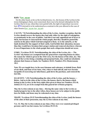 K&D, "Lev_25:32
On the other hand, so far as the Levitical towns, viz., the houses of the Levites in the
towns belonging to them, were concerned, there was to be eternal redemption for the
Levites; that is to say, when they were parted with, the right of repurchase was never
lost. ‫ם‬ ָ‫ל‬ ‫ע‬ (eternal) is to be understood as a contrast to the year allowed in the case of
other houses (Lev_25:29, Lev_25:30).
CALVIN, "32.Notwithstanding the cities of the Levites. Another exception, that the
Levites should recover the houses they had sold, either by the right of redemption,
or gratuitously in the year of jubilee. And this is not only appointed out of favor to
them, but because it concerned the whole people, that they should be posted like
sentries in the place which God had assigned to them. As to the suburbs, or the
lands destined for the support of their cattle, God forbids their alienation, because
thus they would have forsaken their proper station and removed elsewhere; whereas
it was of importance to the whole people that such a dispersion should not occur.
COKE, “Leviticus 25:32. Notwithstanding, the cities of the Levites, &c.— The
Levites' city-houses are exempted from the general law respecting houses in cities;
the reason for which is given in the 33rd verse, For the houses of the cities, &c. The
body of the Levites being a standing and perpetual body, they could not absolutely
alienate their houses or lands. See Numbers 18:21; Numbers 35:2. Deuteronomy
18:2.
Note; We are taught here, in the near kinsman and redeemer, to behold Jesus, flesh
of our flesh, and bone of our bone, who, when we had sold all, and were become
incapable of recovering our inheritance, paid down the purchase, and restored the
lost title.
ELLICOTT, “ (32) Notwithstanding the cities of the Levites, and the houses.—
Better, And as to the cities of the Levites, the houses, that is, the houses which
belong to the Levites, in the forty-eight cities given to them (see Numbers 35:1-8;
Joshua 21:1-3), are to be exempt from this general law of house property.
May the Levites redeem at any time.—Having the same value to the Levites as
landed property has to the other tribes, these houses are to be subject to the jubile
laws for fields, and hence may be redeemed at any time.
TRAPP, “Leviticus 25:32 Notwithstanding the cities of the Levites, [and] the houses
of the cities of their possession, may the Levites redeem at any time.
Ver. 32. May the Levites redeem at any time.] They were ever counted privileged
persons: and it was but reason. See Leviticus 25:33-34.
122
 