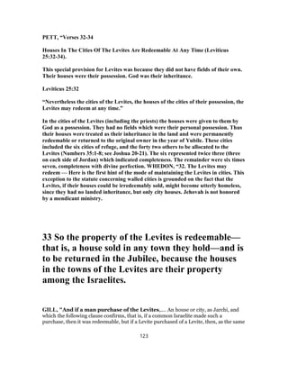 PETT, “Verses 32-34
Houses In The Cities Of The Levites Are Redeemable At Any Time (Leviticus
25:32-34).
This special provision for Levites was because they did not have fields of their own.
Their houses were their possession. God was their inheritance.
Leviticus 25:32
“Nevertheless the cities of the Levites, the houses of the cities of their possession, the
Levites may redeem at any time.”
In the cities of the Levites (including the priests) the houses were given to them by
God as a possession. They had no fields which were their personal possession. Thus
their houses were treated as their inheritance in the land and were permanently
redeemable or returned to the original owner in the year of Yubile. These cities
included the six cities of refuge, and the forty two others to be allocated to the
Levites (Numbers 35:1-8; see Joshua 20-21). The six represented twice three (three
on each side of Jordan) which indicated completeness. The remainder were six times
seven, completeness with divine perfection. WHEDON, “32. The Levites may
redeem — Here is the first hint of the mode of maintaining the Levites in cities. This
exception to the statute concerning walled cities is grounded on the fact that the
Levites, if their houses could be irredeemably sold, might become utterly homeless,
since they had no landed inheritance, but only city houses. Jehovah is not honored
by a mendicant ministry.
33 So the property of the Levites is redeemable—
that is, a house sold in any town they hold—and is
to be returned in the Jubilee, because the houses
in the towns of the Levites are their property
among the Israelites.
GILL, "And if a man purchase of the Levites,.... An house or city, as Jarchi, and
which the following clause confirms, that is, if a common Israelite made such a
purchase, then it was redeemable, but if a Levite purchased of a Levite, then, as the same
123
 