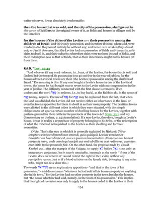 writer observes, it was absolutely irredeemable:
then the house that was sold, and the city of his possession, shall go out in
the year of jubilee; to the original owner of it, as fields and houses in villages sold by
the Israelites
for the houses of the cities of the Levites are their possession among the
children of Israel; and their only possession, and therefore if those, when sold, were
irredeemable, they would entirely be without any; and hence care is taken they should
not; so Jarchi observes, that the Levites had no possession of fields and vineyards, only
cities to dwell in, and their suburbs; wherefore cities were to them instead of fields, and
their redemption was as that of fields, that so their inheritance might not be broken off
from them.
K&D, "Lev_25:33
“And whoever (if any one) redeems, i.e., buys, of the Levites, the house that is sold and
(indeed in) the town of his possession is to go out free in the year of jubilee; for the
houses of the Levitical towns are their (the Levites') possession among the children of
Israel.” The meaning is this: If any one bought a Levite's house in one of the Levitical
towns, the house he had bought was to revert to the Levite without compensation in the
year of jubilee. The difficulty connected with the first clause is removed, if we
understand the word ‫ל‬ ַ‫ָא‬‫גּ‬ (to redeem, i.e., to buy back), as the Rabbins do, in the sense of
‫ָה‬‫נ‬ ָ‫ק‬ to buy, acquire. The use of ‫ל‬ ַ‫ָא‬‫גּ‬ for ‫ָה‬‫נ‬ ָ‫ק‬ may be explained from the fact, that when
the land was divided, the Levites did not receive either an inheritance in the land, or
even the towns appointed for them to dwell in as their own property. The Levitical towns
were allotted to the different tribes in which they were situated, with the simple
obligation to set apart a certain number of dwelling-houses for the Levites, together with
pasture-ground for their cattle in the precincts of the towns (cf. Num_35:1. and my
Commentary on Joshua, p. 453 translation). If a non-Levite, therefore, bought a Levite's
house, it was in reality a repurchase of property belonging to his tribe, or the redemption
of what the tribe had relinquished to the Levites as their dwelling and for their
necessities.
(Note: This is the way in which it is correctly explained by Hiskuni: Utitur
scriptura verbo redimendi non emendi, quia quidquid Levitae vendunt ex
Israelitarum haereditate est, non ex ipsorum haerediatate. Nam ecce non habent
partes in terra, unde omnis qui accipit aut emit ab illis est acsi redimeret, quoniam
ecce initio ipsius possessio fuit. On the other hand, the proposal made by Ewald,
Knobel, etc., after the example of the Vulgate, to supply ‫ֹא‬‫ל‬ before ‫ל‬ ַ‫ָא‬‫גּ‬ is not only an
unnecessary conjecture, but is utterly unsuitable, inasmuch as the words “if one of the
Levites does not redeem it” would restrict the right to the Levites without any
perceptible reason; just as if a blood-relation on the female side, belonging to any other
tribe, might not have done this.)
The words ‫אח‬ ‫יר‬ ִ‫ע‬ ְ‫ו‬ are an explanatory apposition - “and that in the town of his
possession,” - and do not mean “whatever he had sold of his house-property or anything
else in his town,” for the Levites had no other property in the town besides the houses,
but “the house which he had sold, namely, in the town of his possession.” This implies
that the right of reversion was only to apply to the houses ceded to the Levites in their
124
 