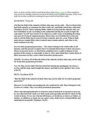 drive, to drive out the cattle) round about these cities (Num_35:2-3). These meadows
were not to be saleable, and not even to be let till the year of jubilee; because, if they were
sold, the Levites would have nothing left upon which to feed their cattle.
ELLICOTT, “Verse 34
(34) But the field of the suburbs of their cities may not be sold.—The Levitical cities
had both suburbs or commons for their cattle, &c, and fields which they cultivated
(Numbers 35:4-5). These outlying fields, which were beyond the suburbs, they are
here forbidden to sell. According to the authorities during the second Temple the
expression “to sell” here used is to be taken in a wider sense as including diverting
any part of it from its original purpose. Hence they say it forbids the Levites not
only to sell the field, but to convert it into a suburb, and vice versâ. What is field
must always remain field, what is suburb must remain suburb, and what is city
must continue to be city.
For it is their perpetual possession.—The estates belong to the whole tribe to all
futurity, and the present occupiers have to transmit them intact to their successors.
Hence no present owner, or all of them combined, have a right to dispose of any
portion of the estates, or materially to alter it. They must hand these estates down to
their successors as they receive them from their predecessors.
TRAPP, “Leviticus 25:34 But the field of the suburbs of their cities may not be sold;
for it [is] their perpetual possession.
Ver. 34. May not be sold.] This law lasted but during the paedagogy: for Joses, a
Levite, sold his land, and brought the money, and laid it at the apostles’ feet. [Acts
4:36-37]
PETT, “Leviticus 25:34
“But the field of the suburbs of their cities may not be sold; for it is their perpetual
possession.”
However, Levite fields surrounding the city could not be sold. They belonged to the
Levites as a whole. They were their permanent possession.
Those who through dedication to God lose what is looked on as normal to men can
be sure that God will watch over their needs and especially provide for them. In the
words of Jesus, ‘Every one who has left houses, or brethren, or sisters, or father, or
mother, or children, or lands, for my name’s sake, shall receive a hundredfold, and
shall inherit eternal life’ (Matthew 19:29).
127
 