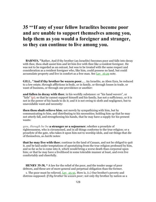 35 “‘If any of your fellow Israelites become poor
and are unable to support themselves among you,
help them as you would a foreigner and stranger,
so they can continue to live among you.
BARNES, "Rather, And if thy brother (an Israelite) becomes poor and falls into decay
with thee, thou shalt assist him and let him live with thee like a resident foreigner. He
was not to be regarded as an outcast, but was to be treated with the same respect and
consideration as a resident foreigner who, like him, could possess no land, but could
accumulate property and live in comfort as a free man. See Lev_16:29 note.
GILL, "And if thy brother be waxen poor,.... An Israelite, as Aben Ezra, be reduced
to a low estate, through afflictions in body, or in family, or through losses in trade, or
want of business, or through one providence or another:
and fallen in decay with thee; in his worldly substance: or "his hand wavers", or
"fails" (p); so that he cannot support himself and his family, has not a sufficiency, or it is
not in the power of his hands to do it; and it is not owing to sloth and negligence, but to
unavoidable want and necessity:
then thou shalt relieve him; not merely by sympathizing with him, but by
communicating to him, and distributing to his necessities; holding him up that he may
not utterly fall, and strengthening his hands, that he may have a supply for his present
wants:
yea, though he be a stranger or a sojourner; whether a proselyte of
righteousness, who is circumcised, and in all things conforms to the true religion; or a
proselyte of the gate, who takes it upon him not to worship idols, and eat things that die
of themselves, as Jarchi notes:
that he may live with thee; continue in the land of Canaan, and not be obliged to quit
it, and be laid under temptations of apostatizing from the true religion professed by him,
and so far as he is come into it, which would bring a worse death than corporeal upon
him; or that he may have a livelihood in some tolerable manner at least, and even live
comfortably and cheerfully.
HENRY 35-38, “ A law for the relief of the poor, and the tender usage of poor
debtors, and these are of more general and perpetual obligation than the former.
1. The poor must be relieved, Lev_25:35. Here is, (1.) Our brother's poverty and
distress supposed: If thy brother be waxen poor; not only thy brother by nation as a
128
 