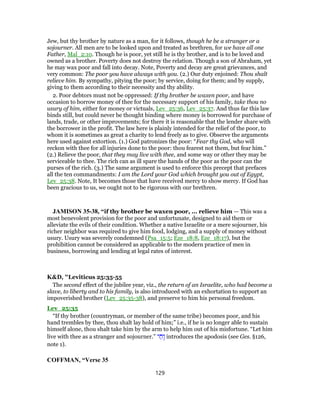 Jew, but thy brother by nature as a man, for it follows, though he be a stranger or a
sojourner. All men are to be looked upon and treated as brethren, for we have all one
Father, Mal_2:10. Though he is poor, yet still he is thy brother, and is to be loved and
owned as a brother. Poverty does not destroy the relation. Though a son of Abraham, yet
he may wax poor and fall into decay. Note, Poverty and decay are great grievances, and
very common: The poor you have always with you. (2.) Our duty enjoined: Thou shalt
relieve him. By sympathy, pitying the poor; by service, doing for them; and by supply,
giving to them according to their necessity and thy ability.
2. Poor debtors must not be oppressed: If thy brother be waxen poor, and have
occasion to borrow money of thee for the necessary support of his family, take thou no
usury of him, either for money or victuals, Lev_25:36, Lev_25:37. And thus far this law
binds still, but could never be thought binding where money is borrowed for purchase of
lands, trade, or other improvements; for there it is reasonable that the lender share with
the borrower in the profit. The law here is plainly intended for the relief of the poor, to
whom it is sometimes as great a charity to lend freely as to give. Observe the arguments
here used against extortion. (1.) God patronizes the poor: “Fear thy God, who will
reckon with thee for all injuries done to the poor: thou fearest not them, but fear him.”
(2.) Relieve the poor, that they may live with thee, and some way or other they may be
serviceable to thee. The rich can as ill spare the hands of the poor as the poor can the
purses of the rich. (3.) The same argument is used to enforce this precept that prefaces
all the ten commandments: I am the Lord your God which brought you out of Egypt,
Lev_25:38. Note, It becomes those that have received mercy to show mercy. If God has
been gracious to us, we ought not to be rigorous with our brethren.
JAMISON 35-38, “if thy brother be waxen poor, ... relieve him — This was a
most benevolent provision for the poor and unfortunate, designed to aid them or
alleviate the evils of their condition. Whether a native Israelite or a mere sojourner, his
richer neighbor was required to give him food, lodging, and a supply of money without
usury. Usury was severely condemned (Psa_15:5; Eze_18:8, Eze_18:17), but the
prohibition cannot be considered as applicable to the modern practice of men in
business, borrowing and lending at legal rates of interest.
K&D, "Leviticus 25:35-55
The second effect of the jubilee year, viz., the return of an Israelite, who had become a
slave, to liberty and to his family, is also introduced with an exhortation to support an
impoverished brother (Lev_25:35-38), and preserve to him his personal freedom.
Lev_25:35
“If thy brother (countryman, or member of the same tribe) becomes poor, and his
hand trembles by thee, thou shalt lay hold of him;” i.e., if he is no longer able to sustain
himself alone, thou shalt take him by the arm to help him out of his misfortune. “Let him
live with thee as a stranger and sojourner.” ‫י‬ ַ‫ָח‬‫ו‬ introduces the apodosis (see Ges. §126,
note 1).
COFFMAN, “Verse 35
129
 