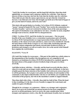 "And if thy brother be waxed poor, and his hand fail with thee; then thou shalt
uphold him: as a stranger and a sojourner shall he live with thee. Take thou no
interest of him or increase, but fear thy God; that thy brother may live with thee.
Thou shalt not give him thy money upon interest, nor give him thy victuals for
increase. I am Jehovah your God, who brought you forth out of the land of Egypt, to
give you the land of Canaan, and to be your God."
This deals with special duties to a brother. In Leviticus 25:35, Orlinsky rendered
"means" instead of hand.[15] The word "brother" here carries the connotation of a
"brother Israelite," and is not restricted to brothers born of the same parentage.
The spirit of Christianity is one with that in view here. A brother in need, compelled
through want to borrow, should NOT be charged interest.
COKE, “Leviticus 25:35. And if thy brother be waxen poor— The two great
benefits of the year of jubilee were, a restoration to possessions and to freedom,
Leviticus 25:10. Such particulars as respect possessions being settled, the case of
freedom, or the release of servants and slaves, comes next to be considered: wherein
the benevolence of the divine Lawgiver is very observable, inculcating upon the
people the utmost compassion and charity towards their brethren in decay, to
proselytes and strangers, as well as to native Jews: for so the sacred writer himself
here explains the word brother.
ELLICOTT, “Verse 35
(35) And if thy brother be waxen poor.—This part of the jubile laws which relates to
the manumission of the Israelites who through poverty are compelled to sell
themselves as bondsmen (Leviticus 25:39-55) is introduced by a pathetic appeal to
the benevolence of the people to bestow brotherly help to the poor (Leviticus
25:35-38).
And fallen in decay with thee.—Literally, and his hand wavered with thee, that is,
when it is weak and can no longer render support, or gain a livelihood. As the laws
of jubile guard the future interests of the Israelite who is driven by stress of poverty
to sell his patrimony, the Lawgiver now points out the duties of each member of the
community to the impoverished brother who has to wait till the year of jubile for the
restoration of his property, but who in the meantime is unable to support himself.
Then thou shalt relieve him.—Literally, thou shalt lay hold of him. When his hand
is thus trembling, it is the duty of every Israelite to support his weak hand, and
enable it to gain a livelihood.
Though he be a stranger, or a sojourner.—Better, as a stranger and a sojourner,
that is, he is not to be treated like an outcast because he has been compelled by
poverty to sell his patrimony, but is to receive the same consideration which
strangers and sojourners receive, who, like the unfortunate Israelite, have no landed
130
 