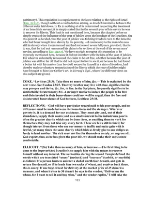 patrimony). This regulation is a supplement to the laws relating to the rights of Israel
(Exo_21:2-6), though without a contradiction arising, as Knobel maintains, between the
different rules laid down. In Ex 21 nothing at all is determined respecting the treatment
of an Israelitish servant; it is simply stated that in the seventh year of his service he was
to recover his liberty. This limit is not mentioned here, because the chapter before us
simply treats of the influence of the year of jubilee upon the bondage of the Israelites. On
this point it is decided, that the year of jubilee was to bring freedom even to the Israelite
who had been brought into slavery by his poverty, - of course only to the man who was
still in slavery when it commenced and had not served seven full years, provided, that is
to say, that he had not renounced his claim to be set free at the end of his seven years'
service, according to Exo_21:5-6. We have no right to expect this exception to be
expressly mentioned here, because it did not interfere with the idea of the year of jubilee.
For whoever voluntarily renounced the claim to be set free, whether because the year of
jubilee was still so far off that he did not expect to live to see it, or because he had found
a better lot with his master than he could secure for himself in a state of freedom, had
thereby made a voluntary renunciation of the liberty which the year of jubilee might
have brought to him (see Oehler's art. in Herzog's Cycl., where the different views on
this subject are given).
COKE, “Leviticus 25:36. Take thou no usury of him, &c.— This is explained by the
next verse. See Exodus 22:25. That thy brother may live with thee, signifies that he
may prosper and thrive, &c. for, to live, in the Scripture, frequently signifies to be
comfortable; Deuteronomy 8:1. A stronger motive to induce the people to be free
and disinterested in their benevolence could not well be urged, than the free and
disinterested benevolence of God to them, Leviticus 25:38.
REFLECTIONS.—God will have particular regard paid to his poor people, and no
difference must be made between the home-born and the stranger. Wherever
poverty is, it is a demand for our assistance. They must pity, and, out of their
abundance, supply their wants; and as a small sum lent to the industrious poor is
often the greatest charity which can be done them, as enabling them to work for
themselves, they may not take any usury for it. These are laws still in force; for
though interest from those who use our money to traffic and make gain with is
lawful, yet many times the same charity which bids us freely give to one obliges us
freely to lend another. The rich must not live for themselves merely, or engross all;
God expects that, as he has given the poor life, we should make their subsistence
comfortable.
ELLICOTT, “(36) Take thou no usury of him, or increase.—The first thing to be
done to the impoverished Israelite is to supply him with the means to recover
himself without any interest. The authorities during the second Temple defined the
words which are translated “usury” (nesheck) and “increase” (tarbith, or marbith)
as follows: If a person lends to another a shekel worth four denarii, and gets in
return five denarii, or if he lends him two sacks of wheat, and receives back three,
this is usury. If one buys wheat for delivery at the market price of 25 denarii a
measure, and when it rises to 30 denarii he says to the vendor, “Deliver me the
wheat, for I want to sell it and buy wine,” and the vendor replies,” I will take the
133
 