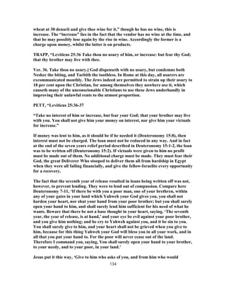 wheat at 30 denarii and give thee wine for it,” though he has no wine, this is
increase. The “increase” lies in the fact that the vendor has no wine at the time, and
that he may possibly lose again by the rise in wine. Accordingly the former is a
charge upon money, whilst the latter is on products.
TRAPP, “Leviticus 25:36 Take thou no usury of him, or increase: but fear thy God;
that thy brother may live with thee.
Ver. 36. Take thou no usury.] God dispenseth with no usury, but condemns both
Neshec the biting, and Tarbith the toothless. In Rome at this day, all usurers are
excommunicated monthly. The Jews indeed are permitted to strain up their usury to
18 per cent upon the Christian, for among themselves they nowhere use it, which
causeth many of the unconscionable Christians to use these Jews underhandly in
improving their unlawful rents to the utmost proportion.
PETT, “Leviticus 25:36-37
“Take no interest of him or increase, but fear your God; that your brother may live
with you. You shall not give him your money on interest, nor give him your victuals
for increase.”
If money was lent to him, as it should be if he needed it (Deuteronomy 15:8), then
interest must not be charged. The loan must not be reduced in any way. And in fact
at the end of the seven years relief period described in Deuteronomy 15:1-2, the loan
was to be written off (Deuteronomy 15:2). If victuals were given to him no profit
must be made out of them. No additional charge must be made. They must fear their
God, the great Deliverer Who stooped to deliver them all from hardship in Egypt
when they were all failing financially, and give the fellow-Israelite every opportunity
for a recovery.
The fact that the seventh year of release resulted in loans being written off was not,
however, to prevent lending. They were to lend out of compassion. Compare here
Deuteronomy 7-11, ‘If there be with you a poor man, one of your brethren, within
any of your gates in your land which Yahweh your God gives you, you shall not
harden your heart, nor shut your hand from your poor brother; but you shall surely
open your hand to him, and shall surely lend him sufficient for his need of what he
wants. Beware that there be not a base thought in your heart, saying, ‘The seventh
year, the year of release, is at hand,’ and your eye be evil against your poor brother,
and you give him nothing; and he cry to Yahweh against you, and it be sin to you.
You shall surely give to him, and your heart shall not be grieved when you give to
him, because for this thing Yahweh your God will bless you in all your work, and in
all that you put your hand to. For the poor will never cease out of the land.
Therefore I command you, saying, You shall surely open your hand to your brother,
to your needy, and to your poor, in your land.’
Jesus put it this way, ‘Give to him who asks of you, and from him who would
134
 