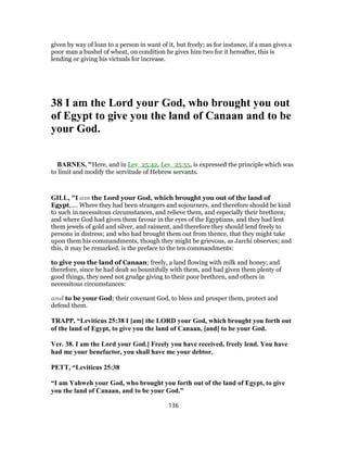 given by way of loan to a person in want of it, but freely; as for instance, if a man gives a
poor man a bushel of wheat, on condition he gives him two for it hereafter, this is
lending or giving his victuals for increase.
38 I am the Lord your God, who brought you out
of Egypt to give you the land of Canaan and to be
your God.
BARNES, "Here, and in Lev_25:42, Lev_25:55, is expressed the principle which was
to limit and modify the servitude of Hebrew servants.
GILL, "I am the Lord your God, which brought you out of the land of
Egypt,.... Where they had been strangers and sojourners, and therefore should be kind
to such in necessitous circumstances, and relieve them, and especially their brethren;
and where God had given them favour in the eyes of the Egyptians, and they had lent
them jewels of gold and silver, and raiment, and therefore they should lend freely to
persons in distress; and who had brought them out from thence, that they might take
upon them his commandments, though they might be grievous, as Jarchi observes; and
this, it may be remarked, is the preface to the ten commandments:
to give you the land of Canaan; freely, a land flowing with milk and honey; and
therefore, since he had dealt so bountifully with them, and had given them plenty of
good things, they need not grudge giving to their poor brethren, and others in
necessitous circumstances:
and to be your God; their covenant God, to bless and prosper them, protect and
defend them.
TRAPP, “Leviticus 25:38 I [am] the LORD your God, which brought you forth out
of the land of Egypt, to give you the land of Canaan, [and] to be your God.
Ver. 38. I am the Lord your God.] Freely you have received, freely lend. You have
had me your benefactor, you shall have me your debtor.
PETT, “Leviticus 25:38
“I am Yahweh your God, who brought you forth out of the land of Egypt, to give
you the land of Canaan, and to be your God.”
136
 