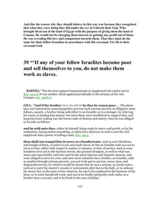 And this the reason why they should behave in this way was because they recognised
that what they were doing they did under the eye of Yahweh their God, Who
brought them out of the land of Egypt with the purpose of giving them the land of
Canaan. He would not be charging them interest or gaining any profit out of them.
He was revealing His love and compassion towards them. Thus they must do the
same for their fellow-Israelites in accordance with His covenant. For He is their
covenant God.
39 “‘If any of your fellow Israelites become poor
and sell themselves to you, do not make them
work as slaves.
BARNES, "The law here appears harmoniously to supplement the earlier one in
Exo_21:1-6. It was another check applied periodically to the tyranny of the rich.
Compare Jer_34:8-17.
GILL, "And if thy brother that dwelleth by thee be waxen poor,.... The above
laws and instructions seem designed to prevent such extreme poverty as obliged to what
follows, namely, a brother being sold either to an Israelite or to a stranger, by relieving
his wants or lending him money; but when these were insufficient to support him, and
keep him from sinking into the lowest state of distress and misery, then he was obliged
to be sold, as follows:
and be sold unto thee; either by himself, being ready to starve and perish, or by the
sanhedrim, having stolen something, as Aben Ezra observes; in such a case the civil
magistrate had a power of selling a man, Exo_22:3,
thou shall not compel him to serve as a bondservant; such as were Heathens,
and bought of them, or taken in war and made slaves of; but an Israelite sold was not to
serve as they, either with respect to matter or manner, or time of service; such as were
bondmen were put to the hardest service, the greatest drudgery, as well as what was
mean and reproachful, and were used in the most rigorous and despotic manner, and
were obliged to serve for ever, and were never released; but a brother, an Israelite, sold
to another through extreme poverty, was not to be put to any low, mean, base, and
disgraceful service, by which it would be known that he was a servant, as Jarchi notes;
such as to carry his master's vessels or instruments after him to the bath, or to unloose
his shoes; but, as the same writer observes, he was to be employed in the business of the
farm, or in some handicraft work, and was to be kindly and gently used, rather as a
brother than a servant, and to be freed in the year of jubilee.
137
 