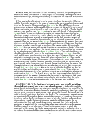 HENRY 39-43, “We have here the laws concerning servitude, designed to preserve
the honour of the Jewish nation as a free people, and rescued by a divine power out of
the house of bondage, into the glorious liberty of God's sons, his first-born. Now the law
is,
I. That a native Israelite should never be made a bondman for perpetuity. If he was
sold for debt, or for a crime, by the house of judgment, he was to serve but six years, and
to go out the seventh; this was appointed, Exo_21:2. But if he sold himself through
extreme poverty, having nothing at all left him to preserve his life, and if it was to one of
his own nation that he sold himself, in such a case it is here provided, 1. That he should
not serve as a bond-servant (Lev_25:39), nor be sold with the sale of a bondman (Lev_
25:42); that is, “it must not be looked upon that his master that bought him had as
absolute a property in him as in a captive taken in war, that might be used, sold, and
bequeathed, at pleasure, as much as a man's cattle; no, he shall serve thee as a hired
servant, whom the master has the use of only, but not a despotic power over.” And the
reason is, They are my servants, Lev_25:42. God does not make his servants slaves, and
therefore their brethren must not. God had redeemed them out of Egypt, and therefore
they must never be exposed to sale as bondmen. The apostle applies this spiritually
(1Co_7:23), You are bought with a price, be not the servants of men, that is, “of the lusts
of men, no, nor of your own lusts;” for, having become the servants of God, we must not
let sin reign in our mortal bodies, Rom_6:12, Rom_6:22. 2. That while he did serve he
should not be ruled with rigour, as the Israelites were in Egypt, Lev_25:43. Both his
work and his usage must be such as were fitting for a son of Abraham. Masters are still
required to give to their servants that which is just and equal, Col_4:1. They may be
used, but must not be abused. Those masters that are always hectoring and domineering
over their servants, taunting them and trampling upon them, that are unreasonable in
exacting work and giving rebukes, and that rule them with a high hand, forget that their
Master is in heaven; and what will they do when he rises up? as holy Job reasons with
himself, Job_31:13, Job_31:14. 3. That at the year of jubilee he should go out free, he
and his children, and should return to his own family, Lev_25:41. This typified our
redemption from the service of sin and Satan by the grace of God in Christ, whose truth
makes us free, Joh_7:32. The Jewish writers say that, for ten days before the jubilee-
trumpet sounded, the servants that were to be discharged by it did express their great
joy by feasting, and wearing garlands on their heads: it is therefore called the joyful
sound, Psa_89:15. And we are thus to rejoice in the liberty we have by Christ.
JAMISON 39-46, “if thy brother ... be waxen poor, and be sold unto thee,
thou shalt not compel him to serve as a bond-servant — An Israelite might be
compelled, through misfortune, not only to mortgage his inheritance, but himself. In the
event of his being reduced to this distress, he was to be treated not as a slave, but a hired
servant whose engagement was temporary, and who might, through the friendly aid of a
relative, be redeemed at any time before the Jubilee. The ransom money was determined
on a most equitable principle. Taking account of the number of years from the proposal
to redeem and the Jubilee, of the current wages of labor for that time, and multiplying
the remaining years by that sum, the amount was to be paid to the master for his
redemption. But if no such friendly interposition was made for a Hebrew slave, he
continued in servitude till the year of Jubilee, when, as a matter of course, he regained
his liberty, as well as his inheritance. Viewed in the various aspects in which it is
presented in this chapter, the Jubilee was an admirable institution, and subservient in
an eminent degree to uphold the interests of religion, social order, and freedom among
138
 