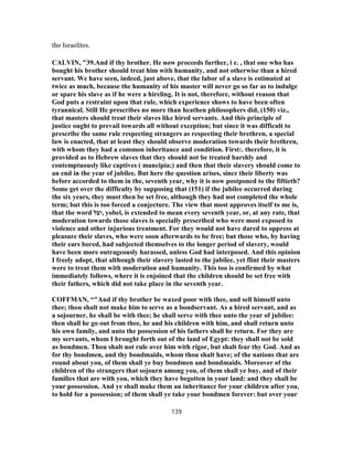 the Israelites.
CALVIN, "39.And if thy brother. He now proceeds further, i e. , that one who has
bought his brother should treat him with humanity, and not otherwise than a hired
servant. We have seen, indeed, just above, that the labor of a slave is estimated at
twice as much, because the humanity of his master will never go so far as to indulge
or spare his slave as if he were a hireling. It is not, therefore, without reason that
God puts a restraint upon that rule, which experience shows to have been often
tyrannical. Still He prescribes no more than heathen philosophers did, (150) viz.,
that masters should treat their slaves like hired servants. And this principle of
justice ought to prevail towards all without exception; but since it was difficult to
prescribe the same rule respecting strangers as respecting their brethren, a special
law is enacted, that at least they should observe moderation towards their brethren,
with whom they had a common inheritance and condition. First:. therefore, it is
provided as to Hebrew slaves that they should not be treated harshly and
contemptuously like captives ( mancipia;) and then that their slavery should come to
an end in the year of jubilee. But here the question arises, since their liberty was
before accorded to them in the, seventh year, why it is now postponed to the fiftieth?
Some get over the difficulty by supposing that (151) if the jubilee occurred during
the six years, they must then be set free, although they had not completed the whole
term; but this is too forced a conjecture. The view that most approves itself to me is,
that the word ‫,יבל‬ yobel, is extended to mean every seventh year, or, at any rate, that
moderation towards those slaves is specially prescribed who were most exposed to
violence and other injurious treatment. For they would not have dared to oppress at
pleasure their slaves, who were soon afterwards to be free; but those who, by having
their ears bored, had subjected themselves to the longer period of slavery, would
have been more outrageously harassed, unless God had interposed. And this opinion
I freely adopt, that although their slavery lasted to the jubilee, yet flint their masters
were to treat them with moderation and humanity. This too is confirmed by what
immediately follows, where it is enjoined that the children should be set free with
their fathers, which did not take place in the seventh year.
COFFMAN, “"And if thy brother be waxed poor with thee, and sell himself unto
thee; thou shalt not make him to serve as a bondservant. As a hired servant, and as
a sojourner, he shall be with thee; he shall serve with thee unto the year of jubilee:
then shall he go out from thee, he and his children with him, and shall return unto
his own family, and unto the possession of his fathers shall he return. For they are
my servants, whom I brought forth out of the land of Egypt: they shall not be sold
as bondmen. Thou shalt not rule over him with rigor, but shalt fear thy God. And as
for thy bondmen, and thy bondmaids, whom thou shalt have; of the nations that are
round about you, of them shall ye buy bondmen and bondmaids. Moreover of the
children of the strangers that sojourn among you, of them shall ye buy, and of their
families that are with you, which they have begotten in your land: and they shall be
your possession. And ye shall make them an inheritance for your children after you,
to hold for a possession; of them shall ye take your bondmen forever: but over your
139
 