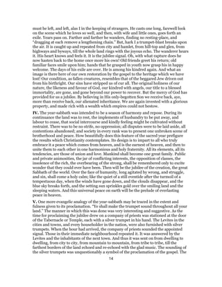 must be left, and left, alas I in the keeping of strangers. He casts one long, farewell look
on the scene which he loves so well, and then, with wife and little ones, goes forth an
exile. Years pass on. Farther and farther he wanders, finding no resting-place, and
“dragging at each remove a lengthening chain.” But, hark I a trumpet-blast breaks upon
the air. It is caught up and repeated from city and hamlet, from hill-top and glen, from
highways and byways, till the whole land rings with the joyous echo. The wanderer hears
it. His heart knows and feels it. It is the jubilee signal. Oh, with what rapture does he
now hasten back to the home once more his own! Old friends greet his return; old
familiar faces smile upon him; hands that he grasped in youth now grasp his in happy
welcome. The days of his exile are over. He is among his kindred again. And what an
image is there here of our own restoration by the gospel to the heritage which we have
lost! Our condition, as fallen creatures, resembles that of the beggared Jew driven out
from his birthright. Our sins have stripped us of cur all. The original holiness of our
nature, the likeness and favour of God, our kindred with angels, our title to a blessed
immortality, are gone, and gone beyond our power to recover. But the mercy of God has
provided for us a jubilee. By believing in His only-begotten Son we receive back, aye,
more than receive back, our alienated inheritance. We are again invested with a glorious
property, and made rich with a wealth which empires could not bestow.
IV. The year-sabbath was intended to be a season of harmony and repose. During its
continuance the land was to rest, the implements of husbandry to be put away, and
labour to cease, that social intercourse and kindly feeling might be cultivated without
restraint. There was to be no strife, no oppression; all disputes were to be laid aside, all
contentions abandoned; and society in every rank was to present one unbroken scene of
brotherhood and peace. How beautifully does this feature of the sacred year prefigure
the results which Christianity contemplates. Its design is to impart to all who truly
embrace it a peace which comes from heaven, and is the earnest of heaven, and then to
unite them to each other in one harmonious and holy fraternity. All its elements, all its
tendencies, are those of union and love. Mankind shall become one great family. Public
and private animosities, the jar of conflicting interests, the opposition of classes, the
insolence of the rich, the overbearing of the strong, shall be remembered only to excite
wonder that they could ever have been. Then will be the jubilee of the creation, the great
Sabbath of the world. Over the face of humanity, long agitated by wrong, and struggle,
and sin, shall come a holy calm; like the quiet of a still eventide after the turmoil of a
tempestuous day, when the winds have gone down, and the clouds disappear, and the
blue sky breaks forth, and the setting sun sprinkles gold over the smiling land and the
sleeping waters. And this universal peace on earth will be the prelude of everlasting
peace in heaven.
V. One more evangelic analogy of the year-sabbath may be traced in the extent and
fulness given to its proclamation. “Ye shall make the trumpet sound throughout all your
land.” The manner in which this was done was very interesting and suggestive. As the
time for proclaiming the jubilee drew on a company of priests was stationed at the door
of the Tabernacle or Temple, each with a silver trumpet in his hand. The Levites in the
cities and towns, and every householder in the nation, were also furnished with silver
trumpets. When the hour had arrived, the company of priests sounded the appointed
signal. Those in their immediate neighbourhood repeated it. It was answered by the
Levites and the inhabitants of the next town. And thus it was sent on from dwelling to
dwelling, from city to city, from mountain to mountain, from tribe to tribe, till the
farthest borders of the land echoed and re-echoed with the glad music. The sounding of
the silver trumpets was unquestionably a symbol of the proclamation of the gospel. The
14
 