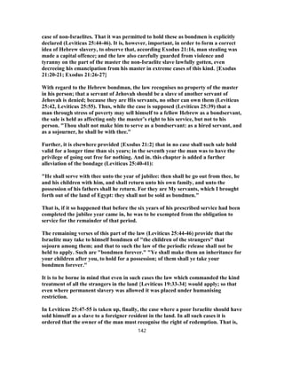 case of non-Israelites. That it was permitted to hold these as bondmen is explicitly
declared (Leviticus 25:44-46). It is, however, important, in order to form a correct
idea of Hebrew slavery, to observe that, according Exodus 21:16, man stealing was
made a capital offence; and the law also carefully guarded from violence and
tyranny on the part of the master the non-Israelite slave lawfully gotten, even
decreeing his emancipation from his master in extreme cases of this kind. {Exodus
21:20-21; Exodus 21:26-27}
With regard to the Hebrew bondman, the law recognises no property of the master
in his person; that a servant of Jehovah should be a slave of another servant of
Jehovah is denied; because they are His servants, no other can own them (Leviticus
25:42, Leviticus 25:55). Thus, while the case is supposed (Leviticus 25:39) that a
man through stress of poverty may sell himself to a fellow Hebrew as a bondservant,
the sale is held as affecting only the master’s right to his service, but not to his
person. "Thou shalt not make him to serve as a bondservant: as a hired servant, and
as a sojourner, he shall be with thee."
Further, it is elsewhere provided {Exodus 21:2} that in no case shall such sale hold
valid for a longer time than six years; in the seventh year the man was to have the
privilege of going out free for nothing. And in. this chapter is added a further
alleviation of the bondage (Leviticus 25:40-41):
"He shall serve with thee unto the year of jubilee: then shall he go out from thee, he
and his children with him, and shall return unto his own family, and unto the
possession of his fathers shall he return. For they are My servants, which I brought
forth out of the land of Egypt: they shall not be sold as bondmen."
That is, if it so happened that before the six years of his prescribed service had been
completed the jubilee year came in, he was to be exempted from the obligation to
service for the remainder of that period.
The remaining verses of this part of the law (Leviticus 25:44-46) provide that the
Israelite may take to himself bondmen of "the children of the strangers" that
sojourn among them; and that to such the law of the periodic release shall not be
held to apply. Such are "bondmen forever." "Ye shall make them an inheritance for
your children after you, to hold for a possession; of them shall ye take your
bondmen forever."
It is to be borne in mind that even in such cases the law which commanded the kind
treatment of all the strangers in the land {Leviticus 19:33-34} would apply; so that
even where permanent slavery was allowed it was placed under humanising
restriction.
In Leviticus 25:47-55 is taken up, finally, the case where a poor Israelite should have
sold himself as a slave to a foreigner resident in the land. In all such cases it is
ordered that the owner of the man must recognise the right of redemption. That is,
142
 