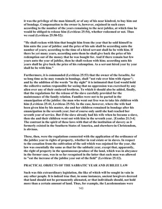 it was the privilege of the man himself, or of any of his near kindred, to buy him out
of bondage. Compensation to the owner is, however, enjoined in such cases
according to the number of the years remaining to the next jubilee, at which time he
would be obliged to release him (Leviticus 25:54), whether redeemed or not. Thus
we read (Leviticus 25:50-52):
"He shall reckon with him that bought him from the year that he sold himself to
him unto the year of jubilee: and the price of his sale shall be according unto the
number of years; according to the time of a hired servant shall he be with him. If
there be yet many years, according unto them he shall give back the price of his
redemption out of the money that he was bought for. And if there remain but few
years unto the year of jubilee, then he shall reckon with him; according unto his
years shall he give back the price of his redemption. As a servant hired year by year
shall he be with him."
Furthermore, it is commanded (Leviticus 25:53) that the owner of the Israelite, for
so long time as he may remain in bondage, shall "not rule over him with rigour";
and by the addition of the words "in thy sight" it is intimated that God would hold
the collective nation responsible for seeing that no oppression was exercised by any
alien over any of their enslaved brethren. To which it should also be added, finally,
that the regulations for the release of the slave carefully provided for the
maintenance of the family relation. Families were not to be parted in the
emancipation of the jubilee: the man who went out free was to take his children with
him (Leviticus 25:41, Leviticus 25:54). In the case, however, where the wife had
been given him by his master, she and her children remained in bondage after his
emancipation in the seventh year; but of course only until she had reached her
seventh year of service. But if the slave already had his wife when he became a slave,
then she and their children went out with him in the seventh year. {Exodus 21:3-4}
The contrast in the spirit of these laws with that of the institution of slavery as it
formerly existed in the Southern States of America, and elsewhere-in Christendom,
is obvious.
These, then, were the regulations connected with the application of the ordinance of
the jubilee year to rights of property, whether in real estate or in slaves. In respect
to the cessation from the cultivation of the soil which was enjoined for the year, the
law was essentially the same as that for the sabbatic year, except that, apparently,
the right of property in the spontaneous produce of the land, which was in abeyance
in the former case, was in so far recognised in the latter that each man was allowed
to "eat the increase of the jubilee year out of the field" (Leviticus 25:12).
PRACTICAL OBJECTS OF THE SABBATIC YEAR AND JUBILEE LAW
Such was this extraordinary legislation, the like of which will be sought in vain in
any other people. It is indeed true that, in some instances, ancient lawgivers decreed
that land should not be permanently alienated, or that individuals should, not hold
more than a certain amount of land. Thus, for example, the Lacedemonians were
143
 