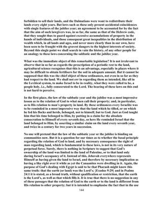 forbidden to sell their lands, and the Dalmatians were wont to redistribute their
lands every eight years. But laws such as these only present accidental coincidences
with single features of the jubilee year; an agreement to be accounted for by the fact
that the aim of such lawgivers was, in so far, the same as that of the Hebrew code,
that they sought thus to guard against excessive accumulations of property in the
hands of individuals, and those consequent great inequalities in the distribution of
wealth which, in all lands and ages, and never more clearly than in our own, have
been seen to be fraught with the gravest dangers to the highest interests of society.
Beyond this single point we shall search in vain the history, of any other people for
an analogy to these laws concerning the sabbatic and the jubilee year.
What was the immediate object of this remarkable legislation? It is not irrelevant to
observe that in so far as regards the prescription of a periodic rest to the land,
agricultural science recognises that this is an advantage, especially in places where it
may be difficult to obtain fertilisers for the soil in adequate amount. But it cannot be
supposed that this was the chief object of these ordinances, not even in so far as they
had respect to the land. We shall not err in regarding them as intended, like all in
the Levitical system, to make Israel to be in reality, what they were called to be, a
people holy, i.e., fully consecrated to the Lord. The bearing of these laws on this end
is not hard to perceive.
In the first place, the law of the sabbatic year and the jubilee was a most impressive
lesson as to the relation of God to what men call their property; and, in particular,
as to His relation to man’s property in land. By these ordinances every Israelite was
to be reminded in a most impressive way that the land which he tilled, or on which
he fed his flocks and herds, belonged, not to himself, but to God. Just as God taught
him that his time belonged to Him, by putting in a claim for the absolute
consecration to Himself of every seventh day, so here He reminded Israel that the
land belonged to Him, by asserting a similar claim on the land every seventh year,
and twice in a century for two years in succession.
No one will pretend that the law of the sabbatic year or the jubilee is binding on
communities now. But it is a question for our times as to whether the basal principle
regarding the relation of God to land, and by necessary consequence the right of
man regarding land, which is fundamental to these laws, is not in its very nature of
perpetual force. Surely, there is nothing in Scripture to suggest that God’s
ownership of the land was limited to the land of Palestine, or to that land only
during Israel’s occupancy of it. Instead of this, Jehovah everywhere represents
Himself as having given the land to Israel, and therefore by necessary implication as
having a like right over it while as yet the Canaanites were dwelling in it. Again, the
purpose of God’s dealing with Egypt is said to be that Pharaoh might know this
same truth: that the earth (or land) was the Lord’s; {Exodus 9:29} and in Psalms
24:1 it is stated, as a broad truth, without qualification or restriction, that the earth
is the Lord’s, as well as that which fills it. It is true that there is no suggestion in any
of these passages that the relation of God to the earth or to the land is different from
His relation to other property; but it is intended to emphasise the fact that in the use
144
 