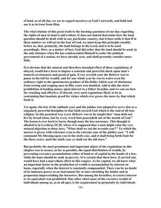 of land, as of all else, we are to regard ourselves as God’s stewards, and hold and
use it as in trust from Him.
The vital relation of this great truth to the burning questions of our day regarding
the rights of men in land is self-evident. It does not indeed determine how the land
question should be dealt with in any particular country, but it does settle it that if in
these matters we will act in the fear of God, we must keep this principle steadily
before us, that, primarily, the land belongs to the Lord, and is to be used
accordingly. How, as a matter of fact, God did order that the land should be used, in
the only instance when He has condescended Himself to order the political
government of a nation, we have already seen, and shall presently consider more
fully.
It is obvious that the natural and therefore intended effect of these regulations, if
obeyed, would have been to impose a constant and powerful check upon man’s
natural covetousness and greed of gain. Every seventh year the Hebrew was to
pause in his toil for wealth, and for one whole year he was to waive even his
ordinary right to the spontaneous produce of his fields; which year of abstinence
from sowing and reaping once in fifty years was doubled. Add to this the strict
prohibition of lending money upon interest to a fellow Israelite, and we can see how
far reaching and effective, if obeyed, were such regulations likely to be in
restraining that insatiate greed for riches which ever grows the more by that which
feeds it.
Yet again; the law of the sabbatic year and the jubilee was adapted to serve also as a
singularly powerful discipline in that faith toward God which is the soul of all true
religion. In this practical way every Hebrew was to be taught that "man doth not
live by bread alone, but by every word that proceedeth out of the mouth of God."
The lesson is ever hard to learn, though none the less necessary. This thought is
alluded to in Leviticus 25:20, where it is supposed that a man might raise the very
natural objection to these laws, "What shall we eat the seventh year?" To which the
answer is given, with reference even to the extreme case of the jubilee year: "I will
command My blessing upon you in the sixth year, and it shall bring forth fruit for
the three years; until the ninth year ye shall eat the old store."
But probably the most prominent and important object of the regulations in this
chapter was to secure, as far as possible, the equal distribution of wealth, by
preventing excessive accumulations either of land or of capital in the hands of a few,
while the mass should be sunk in poverty. It is certain that these laws, if carried out,
would have had a marvellous effect in this respect. As for capital, we all know what
an important factor in the production of wealth is accumulation by interest on
loans, especially when the interest is constantly compounded. There can be no doubt
of its immense power as an instrument for at once enriching the lender and in
proportion impoverishing the borrower. But among the Israelites, to receive interest
or its equivalent was prohibited. One other chief cause of the excessive wealth of
individuals among us, as in all ages, is the acquirement in perpetuity by individuals
145
 