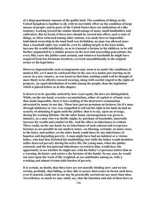of a disproportionate amount of the public land. The condition of things in the
United Kingdom is familiar to all, with its inevitable effect on the condition of large
masses of people; and in parts of the United States there are indications of a like
tendency working toward the similar disadvantage of many small landholders and
cultivators. But in Israel, if these laws should be carried into effect, such a state of
things, so often witnessed among other nations, was made forever impossible.
Individual ownership in the land itself was forbidden; no man was allowed more
than a leasehold right; nor could he, even by adding largely to his lease holds,
increase his wealth indefinitely, so as to transmit a fortune to his children, to be still
further augmented by a similar process in the next and succeeding generations; for
every fifty years the jubilee came around, and whatever leaseholds he might have
acquired from less fortunate brethren, reverted unconditionally to the original
owner or his legal heirs.
However impracticable such arrangements may seem to us under the conditions of
modern life, yet it must be confessed that in the case of a nation just starting on its
career in a new country, as was Israel at that time, nothing could well be thought of
more likely to be effective toward securing, along with careful regard to the rights of
property, an equal distribution of wealth among the people, than the legislation
which is placed before us in this chapter.
It deserves to be specially noticed by how exact equity the laws are distinguished.
While, on the one hand, excessive accumulations, either of capital or of land, were
thus made impossible, there is here nothing of the destructive communism
advocated by many in our day. These laws put no premium on laziness; for if a man,
through indolence or vice, was compelled to sell out his right in his land, he had no
security of obtaining it again until the jubilee; that is to say, upon an average,
during his working lifetime. On the other hand, encouragement was given to
industry, as a man who was thrifty might, by purchase of leaseholds, materially
increase his wealth and comfort in life. And the effect on inheritance is evident.
There could, on the one hand, be no inheritance of such colossal and overgrown
fortunes as are possible in our modern states, -no blessing, certainly, in many cases,
to the heirs; and neither, on the other hand, could there be any inheritance of
hopeless and degrading poverty. A man might have had an indolent or a vicious
father, who had thus forfeited his landholding; but while the father would doubtless
suffer deserved poverty during his active life, the young man, when the jubilee
returned, and the lost paternal inheritance reverted to him, would have the
opportunity to see whether he might not, with his father’s experience before him as
a warning, do better, and retrieve the fortunes of the family. In any case, he would
not start upon the work of life weighted, as are multitudes among us, with a
crushing and almost irremovable burden of poverty.
It is certain, no doubt, that these laws are not morally binding now: and no less
certain, probably, that failing, as they did, to secure observance in Israel, such laws,
even if enacted, could not in our day be practically carried out any more than then.
Nevertheless, so much we may safely say, that the intention and aim of these laws as
146
 