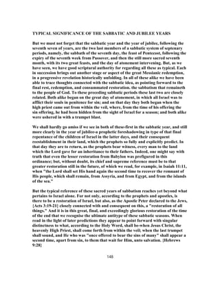 TYPICAL SIGNIFICANCE OF THE SABBATIC AND JUBILEE YEARS
But we must not forget that the sabbatic year and the year of jubilee, following the
seventh seven of years, are the two last members of a sabbatic system of septenary
periods, namely, the sabbath of the seventh day, the feast of Pentecost, following the
expiry of the seventh week from Passover, and then the still more sacred seventh
month, with its two great feasts, and the day of atonement intervening. But, as we
have seen, we have good scriptural authority for regarding all these as typical. Each
in succession brings out another stage or aspect of the great Messianic redemption,
in a progressive revelation historically unfolding. In all of these alike we have been
able to trace thoughts connected with the sabbatic idea, as pointing forward to the
final rest, redemption, and consummated restoration. the sabbatism that remaineth
to the people of God. To these preceding sabbatic periods these last two are closely
related. Both alike began on the great day of atonement, in which all Israel was to
afflict their souls in penitence for sin; and on that day they both began when the
high priest came out from within the veil, where, from the time of his offering the
sin offering, he had been hidden from the sight of Israel for a season; and both alike
were ushered in with a trumpet blast.
We shall hardly go amiss if we see in both of these-first in the sabbatic year, and still
more clearly in the year of jubilee-a prophetic foreshadowing in type of that final
repentance of the children of Israel in the latter days, and their consequent
reestablishment in their land, which the prophets so fully and explicitly predict. In
that day they are to return, as the prophets bear witness, every man to the land
which the Lord gave for an inheritance to their fathers. Indeed, one might say with
truth that even the lesser restoration from Babylon was prefigured in this
ordinance; but, without doubt, its chief and supreme reference must be to that
greater restoration still in the future, of which we read, for example, in Isaiah 11:11,
when "the Lord shall set His hand again the second time to recover the remnant of
His people, which shall remain, from Assyria, and from Egypt, and from the islands
of the sea."
But the typical reference of these sacred years of sabbatism reaches yet beyond what
pertains to Israel alone. For not only, according to the prophets and apostles, is
there to be a restoration of Israel, but also, as the Apostle Peter declared to the Jews,
{Acts 3:19-21} closely connected with and consequent on this, a "restoration of all
things." And it is in this great, final, and exceedingly glorious restoration of the time
of the end that we recognise the ultimate antitype of these sabbatic seasons. When
read in the light of later predictions they appear to point forward with singular
distinctness to what, according to the Holy Word, shall be-when Jesus Christ, the
heavenly High Priest, shall come forth from within the veil; when the last trumpet
shall sound, and He who was "once offered to bear the sins of many" shall appear a
second time, apart from sin, to them that wait for Him, unto salvation. {Hebrews
9:28}
148
 
