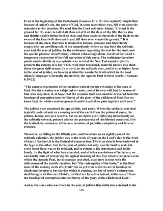Even in the beginning of the Pentateuch {Genesis 3:17-19} it is explicitly taught that
because of Adam’s sin, the curse of God, in some mysterious way, fell even upon the
material earthly creation. We read that the Lord said unto Adam: "Cursed is the
ground for thy sake; in toil shalt thou eat of it all the days of thy life; thorns also
and thistles shall it bring forth to thee; and thou shalt eat the herb of the field; in the
sweat of thy face shalt thou eat bread, till thou return unto the ground." It is
because of sin, then, that man is doomed to labour, toilsome and imperfectly
requited by an unwilling soil. It lies immediately before us that both the sabbatic
year and the year of jubilee, by the ordinance regarding the rest for the land, and
the special promise of sufficiency without exhausting labour, involved for Israel a
temporary suspension of the full operation of this curse. The ordinance therefore
points unmistakably in a prophetic way to what the New Testament explicitly
predicts-the coming of a day when, with man redeemed, material nature also shall
share the great deliverance. In a word, in the sabbatic year, and in a yet higher form
in the year of jubilee, we have in symbol the wonderful truth which in the most
didactic language is formally declared by the Apostle Paul in these words: {Romans
8:19-22}
"The earnest expectation of the creation waiteth for the revealing of the sons of
God. For the creation was subjected to vanity, not of its own will, but by reason of
him who subjected. it, in hope that the creation itself also shall be delivered from the
bondage of corruption into the liberty of the glory of the children of God. For we
know that the whole creation groaneth and travaileth in pain together until now."
The jubilee year contained in type all this, and more. Where the sabbatic year had
typically pointed only to a coming rest of the earth from the primeval curse, the
jubilee, falling, not on a seventh, but on an eighth year, following immediately on
the sabbatic seventh, pointed also to the permanence of this blessed condition. It is
the festival, by eminence, of the new creation, of paradise completely and forever
restored.
Moreover, as falling in the fiftieth year, and therefore on an eighth year of the
sabbatic calendar, the jubilee was to the week of years as the Lord’s day to the week
of days. Like that, it is the festival of resurrection. This is as clearly foreshadowed in
the type as the other. For in the year of jubilee not only was the land to rest, but
every bond slave was to be released, and to return to his inheritance and to his
family. In the light of what has preceded, and of other revelations of Scripture, we
can hardly miss of perceiving the typical meaning of this. For what is the great event
which the Apostle Paul, in the passage just cited, associates in time with the
deliverance of the earthly creation, but "the redemption of the body," as the final
issue of the atoning work of Christ? For as yet even believers are in bondage to
death and the grave; but the day which is coming, the day of earth’s redemption,
shall bring to all that are Christ’s, all that are Israelites indeed, deliverance "from
the bondage of corruption into the liberty of the glory of the children of God."
And as the slave who was freed in the year of jubilee therewith also returned to his
149
 