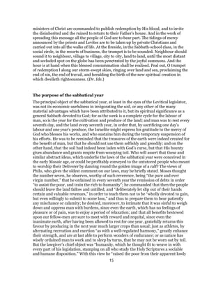 ministers of Christ are commanded to publish redemption by His blood, and to invite
the disinherited and the ruined to return to their Father’s house. And in the work of
spreading this message all the people of God are to bear part. The tidings of mercy
announced by the priests and Levites are to be taken up by private Christians and
carried out into all the walks of life. At the fireside, in the Sabbath-school class, in the
social circle, in the resorts of business, the trumpet is to be sounded. Neighbour should
sound it to neighbour, village to village, city to city, land to land, until the most distant
and secluded spot on the globe has been penetrated by the joyful summons. And the
hour is at hand when this blessed consummation shall be realised. Peal out, O trumpet
of redemption l along our storm-swept skies, ringing over land and sea, proclaiming the
end of sin, the end of travail, and heralding the birth of the new spiritual creation in
which dwelleth righteousness. (Dr. Ide.)
The purpose of the sabbatical year
The principal object of the sabbatical year, at least in the eyes of the Levitical legislator,
was not its economic usefulness in invigorating the soil, or any other of the many
material advantages which have been attributed to it, but its spiritual significance as a
general Sabbath devoted to God; for as the week is a complete cycle for the labour of
man, so is the year for the cultivation and produce of the land; and man was to rest every
seventh day, and the land every seventh year, in order that, by sacrificing one day’s
labour and one year’s produce, the Israelite might express his gratitude to the mercy of
God who blesses his works, and who sustains him during the temporary suspension of
his efforts. He was to be reminded that the treasures of the earth were indeed created for
the benefit of man, but that he should not use them selfishly and greedily; and on the
other hand, that the soil had indeed been laden with God’s curse, but that His bounty
gives abundance and grants respite from wearying toil. Who will assert that these and
similar abstract ideas, which underlie the laws of the sabbatical year were conceived in
the early Mosaic age, or could be profitably conveyed to the untutored people who meant
to worship their Deliverer by dancing round the golden image of a calf? The views of
Philo, who gives the oldest comment on our laws, may be briefly stated. Moses thought
the number seven, he observes, worthy of such reverence, being “the pure and ever
virgin number,” that he ordained in every seventh year the remission of debts in order
“to assist the poor, and train the rich to humanity”; he commanded that then the people
should leave the land fallow and untilled, and “deliberately let slip out of their hands
certain and valuable revenues,” in order to teach them not to be “wholly devoted to gain,
but even willingly to submit to some loss,” and thus to prepare them to bear patiently
any mischance or calamity; he desired, moreover, to intimate that it was sinful to weigh
down and oppress man with burdens, since even the earth, which has no feelings of
pleasure or of pain, was to enjoy a period of relaxation; and that all benefits bestowed
upon our fellow-men are sure to meet with reward and requital, since even the
inanimate earth, after having been allowed to rest for one year, gratefully returns this
favour by producing in the next year much larger crops than usual; just as athletes, by
alternating recreation and exertion “as with a well-regulated harmony,” greatly enhance
their strength, and are at last able to perform wonders of endurance; or as nature has
wisely ordained man to work and to sleep by turns, that he may not be worn oat by toil.
But the lawgiver’s chief object was “humanity, which he thought fit to weave in with
every part of his legislation, stamping on all who study the Holy Scriptures a sociable
and humane disposition.” With this view he “raised the poor from their apparent lowly
15
 