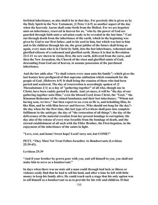 forfeited inheritance, so also shall it be in that day. For precisely this is given us by
the Holy Spirit in the New Testament, {1 Peter 1:4-5} as another aspect of the day
when the heavenly Aaron shall come forth from the Holiest. For we are begotten
unto an inheritance, reserved in heaven for us, "who by the power of God are
guarded through faith unto a salvation ready to be revealed in the last time." Cast
out through death from the inheritance of the earth, which in the beginning was
given by God to our first father, and to his seed in him, but which was lost to him
and to his children through his sin, the great jubilee of the future shall bring us
again, every man who is in Christ by faith, into the lost inheritance, redeemed and
glorified citizens of a redeemed and glorified earth. Hence it is that in Revelation
22:1-21 we are shown in vision, first, the new earth, delivered from the curse, and
then the New Jerusalem, the Church of the risen and glorified saints of God,
descending from God out of heaven, to assume possession of the purchased
inheritance.
And the law adds also: "Ye shall return every man unto his family"; which gives the
last feature here prefigured of that supreme sabbatism which remaineth for the
people of God. {Hebrews 4:9} It shall bring the reunion of those who had been
parted and scattered. The day of resurrection is accordingly spoken of {2
Thessalonians 2:1} as a day of "gathering together" of all who, though one in
Christ, have been rudely parted by death. And yet more, it will be "the day of our
gathering together unto Him," even the blessed Lord Jesus Christ, the "Goel, " the
Kinsman-Redeemer of the ruined bondsmen and their lost inheritance: "Whom not
having seen, we love," but then expect to see even as He is, and beholding Him, be
like Him, and be with Him forever and forever. Who should not long for the day?-
the day when for the first time, this last type of Leviticus shall pass into complete
fulfilment in the antitype: the day of "the restoration of all things"; the day of the
deliverance of the material creation from her present bondage to corruption; the
day also of the release of every true Israelite from the bondage of death, and the
eternal establishment of all such with the Elder Brother, the First-begotten, in the
enjoyment of the inheritance of the saints in light.
"Love, rest, and home! Sweet hope! Lord! tarry not, but COME!"
PETT, “They Must Not Treat Fellow-Israelites As Bondservants (Leviticus
25:39-43).
Leviticus 25:39
“And if your brother be grown poor with you, and sell himself to you, you shall not
make him to serve as a bondservant.”
In days when there was no state aid a man could through bad luck or illness or
violence easily find that he had to sell his land, and after a time be left with little
money to keep his family alive. He could reach such a stage that his only option was
to sell himself as a bondservant so as to provide for his wife and children. If that
150
 