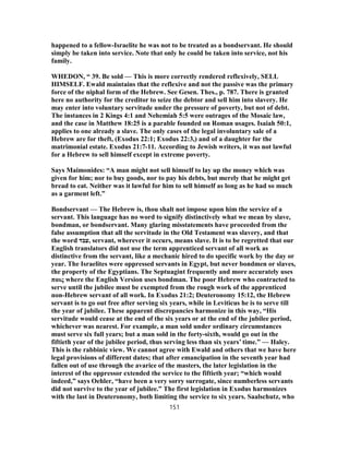 happened to a fellow-Israelite he was not to be treated as a bondservant. He should
simply be taken into service. Note that only he could be taken into service, not his
family.
WHEDON, “ 39. Be sold — This is more correctly rendered reflexively, SELL
HIMSELF. Ewald maintains that the reflexive and not the passive was the primary
force of the niphal form of the Hebrew. See Gesen. Thes., p. 787. There is granted
here no authority for the creditor to seize the debtor and sell him into slavery. He
may enter into voluntary servitude under the pressure of poverty, but not of debt.
The instances in 2 Kings 4:1 and Nehemiah 5:5 were outrages of the Mosaic law,
and the case in Matthew 18:25 is a parable founded on Roman usages. Isaiah 50:1,
applies to one already a slave. The only cases of the legal involuntary sale of a
Hebrew are for theft, (Exodus 22:1; Exodus 22:3,) and of a daughter for the
matrimonial estate. Exodus 21:7-11. According to Jewish writers, it was not lawful
for a Hebrew to sell himself except in extreme poverty.
Says Maimonides: “A man might not sell himself to lay up the money which was
given for him; nor to buy goods, nor to pay his debts, but merely that he might get
bread to eat. Neither was it lawful for him to sell himself as long as he had so much
as a garment left.”
Bondservant — The Hebrew is, thou shalt not impose upon him the service of a
servant. This language has no word to signify distinctively what we mean by slave,
bondman, or bondservant. Many glaring misstatements have proceeded from the
false assumption that all the servitude in the Old Testament was slavery, and that
the word ‫,עבד‬ servant, wherever it occurs, means slave. It is to be regretted that our
English translators did not use the term apprenticed servant of all work as
distinctive from the servant, like a mechanic hired to do specific work by the day or
year. The Israelites were oppressed servants in Egypt, but never bondmen or slaves,
the property of the Egyptians. The Septuagint frequently and more accurately uses
παις where the English Version uses bondman. The poor Hebrew who contracted to
serve until the jubilee must be exempted from the rough work of the apprenticed
non-Hebrew servant of all work. In Exodus 21:2; Deuteronomy 15:12, the Hebrew
servant is to go out free after serving six years, while in Leviticus he is to serve till
the year of jubilee. These apparent discrepancies harmonize in this way, “His
servitude would cease at the end of the six years or at the end of the jubilee period,
whichever was nearest. For example, a man sold under ordinary circumstances
must serve six full years; but a man sold in the forty-sixth, would go out in the
fiftieth year of the jubilee period, thus serving less than six years’ time.” — Haley.
This is the rabbinic view. We cannot agree with Ewald and others that we have here
legal provisions of different dates; that after emancipation in the seventh year had
fallen out of use through the avarice of the masters, the later legislation in the
interest of the oppressor extended the service to the fiftieth year; “which would
indeed,” says Oehler, “have been a very sorry surrogate, since numberless servants
did not survive to the year of jubilee.” The first legislation in Exodus harmonizes
with the last in Deuteronomy, both limiting the service to six years. Saalschutz, who
151
 