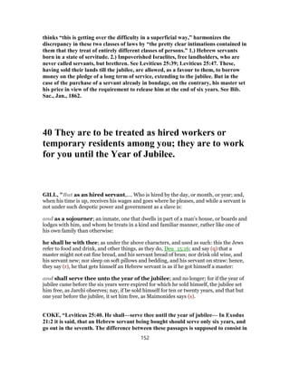 thinks “this is getting over the difficulty in a superficial way,” harmonizes the
discrepancy in these two classes of laws by “the pretty clear intimations contained in
them that they treat of entirely different classes of persons.” 1.) Hebrew servants
born in a state of servitude. 2.) Impoverished Israelites, free landholders, who are
never called servants, but brethren. See Leviticus 25:39; Leviticus 25:47. These,
having sold their lands till the jubilee, are allowed, as a favour to them, to borrow
money on the pledge of a long term of service, extending to the jubilee. But in the
case of the purchase of a servant already in bondage, on the contrary, his master set
his price in view of the requirement to release him at the end of six years. See Bib.
Sac., Jan., 1862.
40 They are to be treated as hired workers or
temporary residents among you; they are to work
for you until the Year of Jubilee.
GILL, "But as an hired servant,.... Who is hired by the day, or month, or year; and,
when his time is up, receives his wages and goes where he pleases, and while a servant is
not under such despotic power and government as a slave is:
and as a sojourner; an inmate, one that dwells in part of a man's house, or boards and
lodges with him, and whom he treats in a kind and familiar manner, rather like one of
his own family than otherwise:
he shall be with thee; as under the above characters, and used as such: this the Jews
refer to food and drink, and other things, as they do, Deu_15:16; and say (q) that a
master might not eat fine bread, and his servant bread of bran; nor drink old wine, and
his servant new; nor sleep on soft pillows and bedding, and his servant on straw: hence,
they say (r), he that gets himself an Hebrew servant is as if he got himself a master:
and shall serve thee unto the year of the jubilee; and no longer; for if the year of
jubilee came before the six years were expired for which he sold himself, the jubilee set
him free, as Jarchi observes; nay, if be sold himself for ten or twenty years, and that but
one year before the jubilee, it set him free, as Maimonides says (s).
COKE, “Leviticus 25:40. He shall—serve thee until the year of jubilee— In Exodus
21:2 it is said, that an Hebrew servant being bought should serve only six years, and
go out in the seventh. The difference between these passages is supposed to consist in
152
 