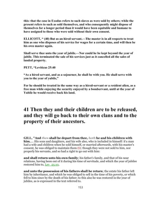 this: that the case in Exodus refers to such slaves as were sold by others; while the
present refers to such as sold themselves, and who consequently might dispose of
themselves for a longer period than it would have been equitable and humane to
have assigned to those who were sold without their own consent.
ELLICOTT, “ (40) But as an hired servant.—The master is in all respects to treat
him as one who disposes of his service for wages for a certain time, and will then be
his own master again.
Shall serve thee unto the year of jubile.—Nor could he be kept beyond the year of
jubile. This terminated the sale of his services just as it cancelled all the sales of
landed property.
PETT, “Leviticus 25:40
“As a hired servant, and as a sojourner, he shall be with you. He shall serve with
you to the year of yubile,”
For he should be treated in the same way as a hired-servant or a resident alien, as a
free man while enjoying the security enjoyed by a bondservant, until at the year of
Yubile he would receive back his land.
41 Then they and their children are to be released,
and they will go back to their own clans and to the
property of their ancestors.
GILL, "And then shall he depart from thee, both he and his children with
him,.... His sons and daughters, and his wife also, who is included in himself: if a man
had a wife and children when he sold himself, or married afterwards, with his master's
consent, he was obliged to maintain them (t); though they were not sold to him, nor
properly his servants, and so had a right to go out with him:
and shall return unto his own family; his father's family, and that of his near
relations, having been out of it during his time of servitude, and which the year of jubilee
restored him to, Lev_25:10,
and unto the possession of his fathers shall he return; the estate his father left
him by inheritance, and which he was obliged to sell in the time of his poverty, or which
fell to him since by the death of his father; to this also he was restored in the year of
jubilee, as is expressed in the text referred to.
153
 