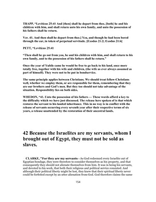 TRAPP, “Leviticus 25:41 And [then] shall he depart from thee, [both] he and his
children with him, and shall return unto his own family, and unto the possession of
his fathers shall he return.
Ver. 41. And then shall he depart from thee.] Yea, and though he had been bored
through the ear, in token of perpetual servitude. [Exodus 21:2; Exodus 21:6]
PETT, “Leviticus 25:41
“Then shall he go out from you, he and his children with him, and shall return to his
own family, and to the possession of his fathers shall he return.”
Once the year of Yubile came he would be free to go back to his land, once more
totally free, together with his wife and children, (the wife as ever always assumed as
part of himself). They were not to be put in bondservice.
The same principle applies between Christians. We should treat fellow-Christians
well, whether we employ them, or are responsible for them, remembering that they
are our brothers and God’s men. But they too should not take advantage of the
situation. Responsibility lies on both sides.
WHEDON, “41. Unto the possession of his fathers — These words afford a key to
the difficulty which we have just discussed. The release here spoken of is that which
restores the servant to his landed inheritance. This in no way is in conflict with the
release of servants occurring every seventh year after their respective terms of six
years, a release unattended by the restoration of their ancestral lands.
42 Because the Israelites are my servants, whom I
brought out of Egypt, they must not be sold as
slaves.
CLARKE, "For they are my servants - As God redeemed every Israelite out of
Egyptian bondage, they were therefore to consider themselves as his property, and that
consequently they should not alienate themselves from him. It was in being his servants,
and devoted to his work, that both their religious and political service consisted. And
although their political liberty might be lost, they knew that their spiritual liberty never
could be forfeited except by an utter alienation from God. God therefore claims the same
154
 