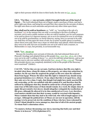 right to their persons which he does to their lands; See the note on Lev_25:23.
GILL, "For they are my servants, which I brought forth out of the land of
Egypt,.... The Lord redeemed them out of Egypt, made a purchase of them, and had a
prior right unto them, and being his servants first, they cannot be the servants of others;
his right unto them as such antecedes and prevents any other claim upon them:
they shall not be sold as bondmen; or, "with", or, "according to the sale of a
bondman" (u); in the manner they are sold, or according to the laws of selling of
servants; not in such a public manner as they are sold in markets, nor for such purposes
to be used as slaves in a rigorous manner, nor so as to be retained for ever in servitude;
not to be sold by proclamation, as Jarchi observes, saying, here is a servant to be sold;
nor shall they set him upon the stone of sale; for it seems in public places in markets,
where slaves were sold, there was a stone on which they were placed, which showed that
they were to be sold; but now an Israelite was not to be sold in such a manner, so
Maimonides (w) says, but privately, in an honourable way.
K&D, "Lev_25:42-43
Because the Israelites were servants of Jehovah, who had redeemed them out of
Pharaoh's bondage and adopted them as His people (Exo_19:5; Exo_18:10, etc.), they
were not to be sold “a selling of slaves,” i.e., not to be sold into actual slavery, and no one
of them was to rule over another with severity (Lev_25:43, cf. Exo_1:13-14). “Through
this principle slavery was completely abolished, so far as the people of the theocracy
were concerned”' (Oehler).
CALVIN, "42.For they are my servants. God here declares that His own right is
invaded when those, whom He claims as His property, are taken into subjection by
another; for He says that He acquired the people as His own when He redeemed
them from Egypt. Whence He infers that His right is violated if any should usurp
perpetual dominion over a Hebrew. If any object that this is of equal force, when
they only serve for a time, I reply, that though God might have justly asserted His
sole ownership, yet He was satisfied with this symbol of it; and therefore that He
suffered by indulgence that they should be enslaved for a fixed period, provided
some trace of His deliverance of them should remain. In a word, He simply chose to
apply this preventative lest slavery should altogether extinguish the recollection of
His grace, although He allowed it to be thus smothered as it were. Lest, therefore,
cruel masters should trust that their tyranny would be exercised with impunity,
Moses reminds them that they had to do with God, who will at length appear as its
avenger. Although the political laws of Moses are not now in operation, still the
analogy is to be preserved, lest the condition of those who have been redeemed by
Christ’s blood should be worse amongst us, than that of old of tits ancient people.
To whom Paul’s exhortation refers:
“Ye masters, forbear threatening your slaves, knowing that both your and their
Master is in heaven.” (152) (Ephesians 6:9.)
155
 