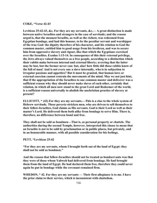 COKE, “Verse 42-43
Leviticus 25:42-43, &c. For they are my servants, &c.— A great distinction is made
between native Israelites and strangers in the case of servitude; and the reason
urged is, that the meanest Israelite, as well as the richest, was redeemed from
Egyptian bondage, and had this honour, to be the peculiar servant and worshipper
of the true God: the dignity therefore of his character, and his relation to God the
common master, entitled him to good usage from his brethren, and was to secure
him from oppressive slavery and rigour, like that which the Egyptians exercised
over the Israelites. Exodus 1:13-14. In consequence of this their external privilege,
the Jews always valued themselves as a free people, according to a distinction which
their rabbis make between internal and external liberty; averring that the latter
may be lost, but the former never can: but, alas! how little did those rabbis know of
the fall of man! And is not every one a slave internally, who is in subjection to
irregular passions and appetites? But it must be granted, that human laws or
external coercion cannot restrain the movements of the mind. May we not just hint,
that if the appropriation of the Israelites to one common master and deliverer was a
sufficient reason why they should never make slaves of each other, certainly that
relation, in which all men now stand to the great Lord and Redeemer of the world,
is a sufficient reason universally to abolish the unchristian practice of slavery at
present?
ELLICOTT, “ (42) For they are my servants.—This is a clue to the whole system of
Hebrew servitude. These poverty-stricken men, who are driven to sell themselves to
their fellow-Israelites, God claims as His servants. God is their Lord as well as their
master’s Lord. He delivered them both alike from bondage to serve Him. There is,
therefore, no difference between bond and free.
They shall not be sold as bondmen—That is, as personal property or chattels. The
authorities during the second Temple, however, interpreted this clause to mean that
an Israelite is not to be sold by proclamation or in public places, but privately, and
in an honourable manner, with all possible consideration for his feelings.
PETT, “Leviticus 25:42
“For they are my servants, whom I brought forth out of the land of Egypt: they
shall not be sold as bondmen.”
And the reason that fellow-Israelites should not be treated as bondservants was that
they were of those whom Yahweh had delivered from bondage. He had brought
them from the land of Egypt. He had declared them free, therefore they could never
again be put in bondage while the covenant remained firm.
WHEDON, “ 42. For they are my servants — Their first allegiance is to me. I have
the prior claim to their service, which is inconsistent with chattelism.
156
 