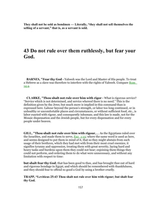 They shall not be sold as bondmen — Literally, “they shall not sell themselves the
selling of a servant,” that is, as a servant is sold.
43 Do not rule over them ruthlessly, but fear your
God.
BARNES, "Fear thy God - Yahweh was the Lord and Master of His people. To treat
a Hebrew as a slave was therefore to interfere with the rights of Yahweh. Compare Rom_
14:4.
CLARKE, "Thou shalt not rule over him with rigor - What is rigorous service?
“Service which is not determined, and service whereof there is no need.” This is the
definition given by the Jews; but much more is implied in this command than is
expressed here. Labour beyond the person’s strength, or labor too long continued, or in
unhealthy or uncomfortable places and circumstances, or without sufficient food, etc., is
labor exacted with rigour, and consequently inhuman; and this law is made, not for the
Mosaic dispensation and the Jewish people, but for every dispensation and for every
people under heaven.
GILL, "Thou shalt not rule over him with rigour,.... As the Egyptians ruled over
the Israelites, and made them to serve, Exo_1:13; where the same word is used as here,
and seems designed to put them in mind of it, that so they might abstain from such
usage of their brethren, which they had met with from their most cruel enemies; it
signifies tyranny and oppression, treating them with great severity, laying hard and
heavy tasks and burdens upon them they could not bear; enjoining them things they
could not perform, and ordering them to do what were unnecessary, and without any
limitation with respect to time:
but shalt fear thy God; that has been good to thee, and has brought thee out of hard
and rigorous bondage in Egypt; and which should be remembered with thankfulness,
and they should fear to offend so good a God by using a brother cruelly.
TRAPP, “Leviticus 25:43 Thou shalt not rule over him with rigour; but shalt fear
thy God.
157
 