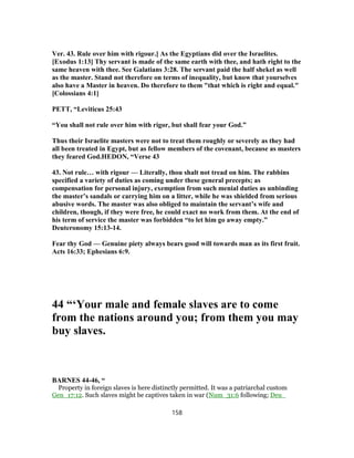 Ver. 43. Rule over him with rigour.] As the Egyptians did over the Israelites.
[Exodus 1:13] Thy servant is made of the same earth with thee, and hath right to the
same heaven with thee. See Galatians 3:28. The servant paid the half shekel as well
as the master. Stand not therefore on terms of inequality, but know that yourselves
also have a Master in heaven. Do therefore to them "that which is right and equal."
[Colossians 4:1]
PETT, “Leviticus 25:43
“You shall not rule over him with rigor, but shall fear your God.”
Thus their Israelite masters were not to treat them roughly or severely as they had
all been treated in Egypt, but as fellow members of the covenant, because as masters
they feared God.HEDON, “Verse 43
43. Not rule… with rigour — Literally, thou shalt not tread on him. The rabbins
specified a variety of duties as coming under these general precepts; as
compensation for personal injury, exemption from such menial duties as unbinding
the master’s sandals or carrying him on a litter, while he was shielded from serious
abusive words. The master was also obliged to maintain the servant’s wife and
children, though, if they were free, he could exact no work from them. At the end of
his term of service the master was forbidden “to let him go away empty.”
Deuteronomy 15:13-14.
Fear thy God — Genuine piety always bears good will towards man as its first fruit.
Acts 16:33; Ephesians 6:9.
44 “‘Your male and female slaves are to come
from the nations around you; from them you may
buy slaves.
BARNES 44-46, “
Property in foreign slaves is here distinctly permitted. It was a patriarchal custom
Gen_17:12. Such slaves might be captives taken in war (Num_31:6 following; Deu_
158
 