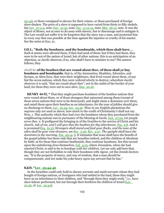 20:14), or those consigned to slavery for their crimes, or those purchased of foreign
slave-dealers. The price of a slave is supposed to have varied from thirty to fifty shekels.
See Lev_27:3-4, note; Exo_21:32, note; Zec_11:12-13, note; Mat_26:15, note. It was the
object of Moses, not at once to do away with slavery, but to discourage and to mitigate it.
The Law would not suffer it to be forgotten that the slave was a man, and protected him
in every way that was possible at the time against the injustice or cruelty of his master.
See the notes at Exo. 21.
GILL, "Both thy bondmen, and thy bondmaids, which thou shalt have,....
Such it seems were allowed them, if they had need of them; but if they had them, they
were to be not of the nation of Israel, but of other nations; this is an anticipation of an
objection, as Jarchi observes; if so, who shall I have to minister to me? The answer
follows, they
shall be of the heathen that are round about thee, of them shall ye buy
bondmen and bondmaids; that is, of the Ammonites, Moabites, Edomites, and
Syrians, as Aben Ezra, that were their neighbours, that lived round about them, of any
but the seven nations, which they were ordered utterly to destroy; wherefore Jarchi
observes it is said, "that are round about thee"; not in the midst of the border of your
land, for them they were not to save alive, Deu_20:16.
HENRY 44-52, “ That they might purchase bondmen of the heathen nations that
were round about them, or of those strangers that sojourned among them (except of
those seven nations that were to be destroyed); and might claim a dominion over them,
and entail them upon their families as an inheritance, for the year of jubilee should give
no discharge to them, Lev_25:44, Lev_25:46. Thus in our English plantations the
negroes only are used as slaves; how much to the credit of Christianity I shall not say.
Now, 1. This authority which they had over the bondmen whom they purchased from the
neighbouring nations was in pursuance of the blessing of Jacob, Gen_27:29, Let people
serve thee. 2. It prefigured the bringing in of the Gentiles to the service of Christ and his
church. Ask of me, and I will give thee the heathen for thy inheritance, Psa_2:8. And it
is promised (Isa_61:5), Strangers shall stand and feed your flocks, and the sons of the
alien shall be your vine-dressers; see Rev_2:26, Rev_2:27. The upright shall have the
dominion in the morning, Psa_49:14. 3. It intimates that none shall have the benefit of
the gospel jubilee but those only that are Israelites indeed, and the children of Abraham
by faith: as for those that continue heathenish, they continue bondmen. See this turned
upon the unbelieving Jews themselves, Gal_4:25, where Jerusalem, when she had
rejected Christ, is said to be in bondage with her children. Let me only add here that,
though they are not forbidden to rule their bondmen with rigour, yet the Jewish doctors
say, “It is the property of mercy, and way of wisdom, that a man should be
compassionate, and not make his yoke heavy upon any servant that he has.”
K&D, "Lev_25:44-46
As the Israelites could only hold in slavery servants and maid-servants whom they had
bought of foreign nations, or foreigners who had settled in the land, these they might
leave as an inheritance to their children, and “through them they might work,” i.e., have
slave-labour performed, but not through their brethren the children of Israel (Lev_
25:46, cf. Lev_25:43).
159
 
