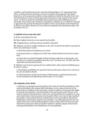 condition, and freed them from the reproach of being beggars,” by “appointing times
when, as if they bad been deriving a revenue from their own properties, they found
themselves in the possession of plenty, being suddenly enriched by the gift of God, who
had invited them to share with the possessors themselves in the number of the sacred
seven.” In these remarks the charitable and moral motives of the sabbatical year are
admirably, but its theocratic tendencies imperfectly, unfolded; nor can Philo be expected
to appreciate the gradual development manifest in the various Books of the Pentateuch:
in the law of Leviticus charity is no more than an incidental and subordinate object. (M.
M. Kalisch, Ph. D.)
A sabbath of rest unto the land
I. Divine ownership in the soil
II. Man’s highest interests are not material and earthly.
III. Neighbourliness and benevolence should be cultivated.
IV. Reliance on God, in implicit obedience to his will. To desist from effort to provide for
their own maintenance would—
1. Elicit their faith in the fatherly care of God.
2. Summon them to a religious use of the time which God had set free from secular
toils.
3. Incite them to grateful thoughts of God’s dealings with them as His people, and
win them to a renewed recognition that they were “not their own,” but His, who had
redeemed and still cared for them.
V. Sabbatic rest: heaven’s gracious law for earthly toilers, Man needs the Sabbath pause,
in order to realise—
1. That higher possibilities are opened to him by God’s grace, than to be a servant of
the soil on which he dwells.
2. That God desires of men the devotion of fixed seasons, and leisurely hours for
sacred meditation and fellowship with the skies. (W. H. Jellie.)
The Sabbath of the fields
1. Palestine was designed and arranged by God, when He laid the foundations of the
earth and divided to the nations their inheritance, to be a natural fortress for the
preservation of religious truth and purity; a home in which a covenant people might
be trained and educated, in the household of God and directly under His eye, to be
zealous of good works themselves, and to be a royal priesthood to mankind—to carry
out in their history God’s promise to the founder of their race, that in him should all
the families of the earth be blessed. And therefore God surrounded it with natural
fortifications which kept it separate and secluded—even although placed in the very
midst of the most concentrated populations of the world, in the very focus towards
which their intercourse with one another radiated—until the objects of the hermit
training and discipline of its inhabitants were accomplished.
16
 