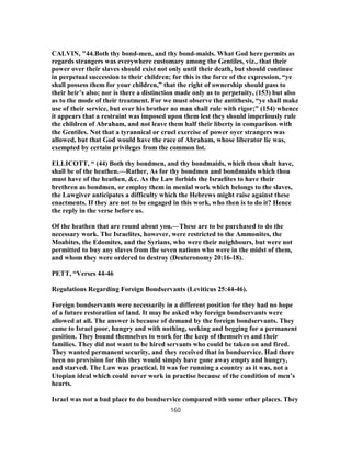 CALVIN, "44.Both thy bond-men, and thy bond-maids. What God here permits as
regards strangers was everywhere customary among the Gentiles, viz., that their
power over their slaves should exist not only until their death, but should continue
in perpetual succession to their children; for this is the force of the expression, “ye
shall possess them for your children,” that the right of ownership should pass to
their heir’s also; nor is there a distinction made only as to perpetuity, (153) but also
as to the mode of their treatment. For we must observe the antithesis, “ye shall make
use of their service, but over his brother no man shall rule with rigor;” (154) whence
it appears that a restraint was imposed upon them lest they should imperiously rule
the children of Abraham, and not leave them half their liberty in comparison with
the Gentiles. Not that a tyrannical or cruel exercise of power oyer strangers was
allowed, but that God would have the race of Abraham, whose liberator lie was,
exempted by certain privileges from the common lot.
ELLICOTT, “ (44) Both thy bondmen, and thy bondmaids, which thou shalt have,
shall be of the heathen.—Rather, As for thy bondmen and bondmaids which thou
must have of the heathen, &c. As the Law forbids the Israelites to have their
brethren as bondmen, or employ them in menial work which belongs to the slaves,
the Lawgiver anticipates a difficulty which the Hebrews might raise against these
enactments. If they are not to be engaged in this work, who then is to do it? Hence
the reply in the verse before us.
Of the heathen that are round about you.—These are to be purchased to do the
necessary work. The Israelites, however, were restricted to the Ammonites, the
Moabites, the Edomites, and the Syrians, who were their neighbours, but were not
permitted to buy any slaves from the seven nations who were in the midst of them,
and whom they were ordered to destroy (Deuteronomy 20:16-18).
PETT, “Verses 44-46
Regulations Regarding Foreign Bondservants (Leviticus 25:44-46).
Foreign bondservants were necessarily in a different position for they had no hope
of a future restoration of land. It may be asked why foreign bondservants were
allowed at all. The answer is because of demand by the foreign bondservants. They
came to Israel poor, hungry and with nothing, seeking and begging for a permanent
position. They bound themselves to work for the keep of themselves and their
families. They did not want to be hired servants who could be taken on and fired.
They wanted permanent security, and they received that in bondservice. Had there
been no provision for this they would simply have gone away empty and hungry,
and starved. The Law was practical. It was for running a country as it was, not a
Utopian ideal which could never work in practise because of the condition of men’s
hearts.
Israel was not a bad place to do bondservice compared with some other places. They
160
 