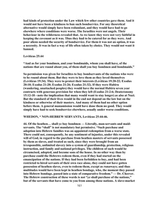 had kinds of protection under the Law which few other countries gave them. And it
would not have been a kindness to ban such bondservice. For any theoretical
alternative would simply have been redundant, and they would have had to go
elsewhere where conditions were worse. The Israelites were not angels. Their
behaviour in the wilderness revealed that. As we know they were not very faithful in
keeping the covenant as it was. Thus they had to be catered for as they were. And
poor aliens needed the security of bondservice. For them it was not an option, it was
a necessity. It was in fact a way of life often taken by choice. They would not want it
banned.
Leviticus 25:44
“And as for your bondmen, and your bondmaids, whom you shall have, of the
nations that are round about you, of them shall you buy bondmen and bondmaids.”
So permission was given for Israelites to buy bondservants of the nations who were
to be round about them. But they were to love them as they loved themselves
(Leviticus 19:34). They were to protect their interests (Leviticus 19:20-22; Exodus
20:10; Exodus 21:20; Exodus 21:26; Exodus 21:32). If they were Habiru
(wandering, unattached peoples) they would have the normal Habiru seven year
contracts with generous provision for when they left (Exodus 21:2-6; Deuteronomy
15:12-18 - note the implication that many would want to stay longer) as also at Nuzi.
But the standard of their lives would in the end not depend on the law but on the
kindness or otherwise of their masters. And many of them had no other option
before them. A general manumission would have done them no good. They would
simply have had to seek bondservice elsewhere, usually under worse conditions.
WHEDON, “ NON-HEBREW SERVANTS, Leviticus 25:44-46.
44. Of the heathen… shall ye buy bondmen — Literally, man-servants and maid-
servants. The “shall” is not mandatory but permissive. “Such purchase and
adoption into Hebrew families was an appointed redemption from a worse state.
There could not, consequently, be any sentiment of injustice, under this revealed
will of God, in regard to the purchase from heathen masters of servants possessed
by them as slaves, and treated as such, since they were brought from an
irresponsible, unlimited slavery into a system of guardianship, protection, religious
instruction, and family and national privileges. The children of such would be
circumcised, adopted, and become sons of the house. In no other way than by
purchase could the Hebrews redeem them, even if they had started on the
emancipation of the nations. If they had been forbidden to buy, and had been
restricted to hired servants of their own race alone, they could not have gotten
possession of heathen slaves, even to redeem them, except as runaways; and thus
multitudes would have been kept in heathen bondage, who, the moment they passed
into Hebrew bondage, passed into a state of comparative freedom.” — Dr. Cheever.
The Hebrew construction of these words is not “ye shall purchase of the nations,”
but of the servants that have come to you from among those nations. A slave-market
161
 