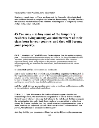 was never known in Palestine, nor a slave-trader.
Heathen… round about — These words exclude the Canaanite tribes in the land,
who had been doomed to complete extermination. Deuteronomy 20:16-19. But since
this sentence was not executed, the remnants were subjected to compulsory service.
Judges 1:28; Judges 1:30, note.
45 You may also buy some of the temporary
residents living among you and members of their
clans born in your country, and they will become
your property.
GILL, "Moreover, of the children of the strangers, that do sojourn among
you,.... The uncircumcised sojourners as they are called in the Targums of Onkelos and
Jonathan, proselytes of the gate, such of the nations round about who came and
sojourned among them, being subject to the precepts given to the sons of Noah
respecting idolatry, &c. but were not circumcised, and did not embrace the Jewish
religion:
of them shall ye buy; for bondmen and bondmaids:
and of their families that are with you, which they begat in your land; but, as
the Targum of Jonathan adds, are not of the Canaanites; though the Jewish writers (x)
say, that one of the nations that lies with a Canaanitish woman, and begets a son of her,
he may be bought for a servant; and so if a Canaanitish man lies with one of the nations,
and begets a son of her, he may also be bought for a servant:
and they shall be your possession; as servants, as bondmen and bondmaids, and be
so for ever to them and their heirs, as follows.
ELLICOTT, “ (45) Moreover of the children of the strangers.—Besides the
surrounding nations, the Hebrews are also permitted to obtain their slaves from
those strangers who have taken up their abode in the Holy Land. By these strangers
the ancient authorities understand those who have been permitted to settle down
among the Jews on condition that they submit to the seven commandments given to
Noah, but have not embraced Judaism. Hence the Chaldee Version translates this
phrase, “the children of uncircumcised strangers.”
And they shall be your possession.—These, but not the Hebrews, the masters may
162
 