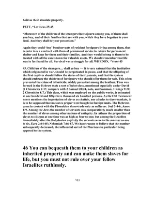 hold as their absolute property.
PETT, “Leviticus 25:45
“Moreover of the children of the strangers that sojourn among you, of them shall
you buy, and of their families that are with you, which they have begotten in your
land. And they shall be your possession.”
Again they could ‘buy’ bondservants of resident foreigners living among them, that
is enter into a contract with them of permanent service in return for permanent
shelter and keep for them and their families. And they would belong to them to be
treated with all the care shown for valuable assets. We should remember that life
was in fact hard for all. Survival was a struggle for all. WHEDON, “Verse 45
45. Children of the strangers… shall ye buy — It is very natural that the institution
which originated in war, should be perpetuated in peace, and that the offspring of
the first captives should follow the status of their parents, and that the system
should embrace the children of foreigners who should offer them for sale. This often
prevented the crime of infanticide, widely prevalent among the heathen. Thus was
formed in the Hebrew state a sort of helot-class, mentioned especially under David
(2 Chronicles 2:17, compare with 2 Samuel 20:24, note, and Solomon, 1 Kings 9:20;
2 Chronicles 8:7.) This class, which was employed on the public works, is estimated
at one hundred and fifty-three thousand six hundred persons. As the Old Testament
never mentions the importation of slaves as chattels, nor alludes to slave-markets, it
is to be supposed that no slaves proper were bought in foreign lands. The Hebrews
came in contact with the Phoenician slave-trade only as sufferers. Joel 3:4-6; Amos
1:9. Among the Jews the number of servants was comparatively much smaller than
the number of slaves among other nations of antiquity. In Athens the proportion of
slaves to citizens at one time was as high as four to one; but among the Israelites
immediately after the Babylonian captivity the servants were to the masters as one
to six. Ezra 2:64-65; Nehemiah 7:66-67. We have reason to believe that the number
subsequently decreased, the influential sect of the Pharisees in particular being
opposed to the system.
46 You can bequeath them to your children as
inherited property and can make them slaves for
life, but you must not rule over your fellow
Israelites ruthlessly.
163
 