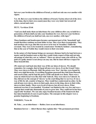 but over your brethren the children of Israel, ye shall not rule one over another with
rigour.
Ver. 46. But over your brethren the children of Israel.] Tacitus observed of the Jews
in his time, that to their own countrymen they were very kind: but toward all
others, cursed and cruel.
PETT, “Leviticus 25:46
“And you shall make them an inheritance for your children after you, to hold for a
possession; of them shall you take your bondmen for ever, but over your brethren
the children of Israel you shall not rule, one over another, with rigor.”
These bondmen and bondwomen became a permanent part of the ‘household’ and
would therefore continue on from father to son. They were there in perpetuity. They
had nowhere else to go. But this was never to be true of ‘Israelites’ within the
covenant. They were to be treated in a much more ‘brotherly fashion’, remembering
that at the year of Yubile they would return to their own land.
In the nature of what human beings are necessary distance had to be kept between a
master and his bondservants so that they would retain respect of him and not take
advantage of what they saw as ‘softness’. There are always some who will do so. The
path of a godly master is not always an easy one. But he must still have respect for
those beneath him.
(We must not read back into their way of life our ideas of slavery. We should
remember, for example, that in Egypt all men were slaves. Even the Grand Vizier.
They were slaves to Pharaoh. Only the priests were ‘free’, but they were bound by
their own rigid hierarchy. Everything Egyptians possessed they had from Pharaoh,
and owed to him, and he had the power of life and death over them. There was a
sense in which Israel were like that with Yahweh. They were slaves to Yahweh. So
they did not see the concept of ‘slavery’ as the cruel thing that we see it as. It was a
way of life for all, a matter of degrees. They would have understood no other. In the
end all men were slaves, slaves to their gods, slaves to the king, slaves to their tribe,
slaves to their family. There were levels of slavery but all were slaves. What
mattered was how it was handled. ‘Freedom’ was limited to the very few and was a
concept that would take thousands of years to grow into. They could not in fact have
coped with ‘freedom’. We can only enjoy freedom because of the framework that
has taken hundreds of years to put in place. The concepts in this chapter were a
genuine beginning to freedom).
WHEDON, “Verse 46
46. Take… as an inheritance — Rather, leave as an inheritance.
Bondmen forever — Albert Barnes thus explains this: “The permanent provision
165
 