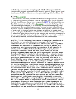 such a family, was now rooted among the people of God, and incorporated into the
commonwealth of Israel; and yet such an one could not detain an Hebrew servant longer
than the year of jubilee: but the Jewish writers generally interpret it of an idolater (b).
K&D, "Lev_25:47-50
The servitude of an Israelite to a settler who had come to the possession of property,
or a non-Israelite dwelling in the land, was to be redeemable at any time. If an Israelite
had sold himself because of poverty to a foreign settler (‫ב‬ָ‫שׁ‬ ‫תּ‬ ‫ֵר‬‫גּ‬, to distinguish the non-
Israelitish sojourner from the Israelitish, Lev_25:35), or to a stock of a foreigner, then
one of his brethren, or his uncle, or his uncle's son or some one of his kindred, was to
redeem him; or if he came into the possession of property, he was to redeem himself.
When this was done, the time was to be calculated from the year of purchase to the year
of jubilee, and “the money of his purchase was to be according to the number of the
years,” i.e., the price at which he had sold himself was to be distributed over the number
of years that he would have to serve to the year of jubilee; and “according to the days of a
day-labourer shall he be with him,” i.e., the time that he had worked was to be estimated
as that of a day-labourer, and be put to the credit of the man to be redeemed.
CALVIN, "47.And if a sojourner or a stranger. A caution is here introduced as to
the Israelites who had enslaved themselves to strangers. But by strangers
understand only those who inhabited the land of Canaan; for, if any one ]lad been
carried away into other countries, God would have enacted this law as to their
redemption in vain. A power, therefore, of redeeming the slave is granted to his
relatives, or, if he had himself obtained sufficient to pay his price, the same
permission is accorded to himself. The mode and the form of this are then
expressed: that a calculation of the time which remained before the jubilee should
be made, and the period which had already elapsed should be subtracted from the
sum, viz., if he had been sold for fifty shekels he should only pay ten shekels in the
fortieth year, because only a fifth part of the time remained. But if none of his
family aided him, and the unhappy man’s hope of redemption was frustrated, He
commands that he should be set free in the jubilee year, in which a general
enfranchisement took place as regarded the children of Abraham. The object of the
law was, that none of those whom God had adopted, should be alienated from their
race, and thus should depart from the true worship of God Himself. The whole of
this is comprehended in the last verse, where God declares that the children of
Abraham were His property, inasmuch as He had led them forth from the land of
Egypt, and, on the other hand, that He is their peculiar God. For, whilst it was just
that they should enjoy His blessing, so also it behooved that they should be kept
sound in His pure and undivided worship; whereas, if they had been the slaves of
Gentiles, not only would the elect people have been diminished in numbers, but
circumcision would have been corrupted and a door opened to impious perversions.
Yet God so mitigates His law as to lay no unjust burden upon sojourners, since He
concedes more to them, with respect to Hebrew slaves, than to the natives of the
land; for if they had sold themselves to their brethren, they went forth free in the
seventh year, whilst their slavery under sojourners was extended to the fiftieth year.
This exception only was introduced that the stranger who had bought slaves should
167
 