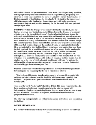 enfranchise them on the payment of their value. Since God had previously promised
to His people a large and manifold abundance of all good things, the poverty here
adverted to could only occur from the curse of God; (155) we see, therefore, that of
His incomparable loving-kindness He stretches forth His hand to the transgressors
of His law; and, whilst He chastises them with poverty, still looks upon them,
unworthy as they are, and provides a remedy for the ills which their own guilt had
brought upon them.
COFFMAN, “"And if a stranger or sojourner with thee be waxed rich, and thy
brother be waxed poor beside him, and sell himself unto the stranger or sojourner
with thee, or to the stock of the stranger's family; after that he is sold he may be
redeemed: one of his brethren may redeem him; or his uncle, or his uncle's son, may
redeem him, or any that is nigh of kin unto him of his family may redeem him; or if
he be waxed rich, he may redeem himself. And he shall reckon with him that bought
him from the year that he sold himself to him unto the year of jubilee: and the price
of his sale shall be according unto the number of years; according to the time of a
hired servant shall he be with him. If there be yet many years, according unto them
he shall give back the price of his redemption out of the money that he was bought
for. And if there remain but a few years unto the year of jubilee, then he shall
reckon with him; according unto his years shall he give back the price of his
redemption. As a servant hired year by year shall he be with him: he shall not rule
with rigor over him in thy sight. And if he be not redeemed by these means, then he
shall go out in the year of jubilee, he, and his children with him. For unto me the
children of Israel are servants; they are my servants whom I brought forth out of
the land of Egypt: I am Jehovah your God."
Wenham commented upon the theological reasons that lay behind the special rules
forbidding and for redeeming the slavery of Israelites as follows:
"God redeemed his people from Egyptian slavery, to become his servants. It is
unfitting, therefore, that an Israelite should be sold into slavery, especially to a
foreigner. The jubilee was a guarantee that no Israelites should continue in
slavery."[18]
Also, note the words "in thy sight" (Leviticus 25:53). This made every Israelite a de
facto monitor and policeman regarding any Israelite who was temporarily
indentured to a foreigner, with the implication that any abuse of the servant, or any
service "with rigor" that might be required, would result in the immediate
judgment of the offender.
The following basic principles are evident in the sacred instructions here concerning
the Jubilee:
OWNERSHIP OF LAND
It is contrary to the interests of society when the ownership of land is concentrated
168
 