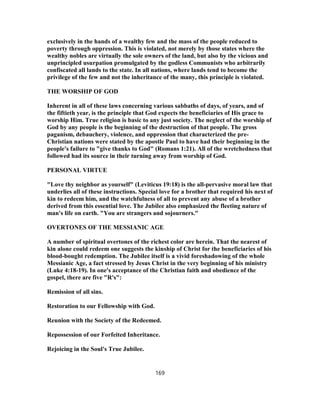exclusively in the hands of a wealthy few and the mass of the people reduced to
poverty through oppression. This is violated, not merely by those states where the
wealthy nobles are virtually the sole owners of the land, but also by the vicious and
unprincipled usurpation promulgated by the godless Communists who arbitrarily
confiscated all lands to the state. In all nations, where lands tend to become the
privilege of the few and not the inheritance of the many, this principle is violated.
THE WORSHIP OF GOD
Inherent in all of these laws concerning various sabbaths of days, of years, and of
the fiftieth year, is the principle that God expects the beneficiaries of His grace to
worship Him. True religion is basic to any just society. The neglect of the worship of
God by any people is the beginning of the destruction of that people. The gross
paganism, debauchery, violence, and oppression that characterized the pre-
Christian nations were stated by the apostle Paul to have had their beginning in the
people's failure to "give thanks to God" (Romans 1:21). All of the wretchedness that
followed had its source in their turning away from worship of God.
PERSONAL VIRTUE
"Love thy neighbor as yourself" (Leviticus 19:18) is the all-pervasive moral law that
underlies all of these instructions. Special love for a brother that required his next of
kin to redeem him, and the watchfulness of all to prevent any abuse of a brother
derived from this essential love. The Jubilee also emphasized the fleeting nature of
man's life on earth. "You are strangers and sojourners."
OVERTONES OF THE MESSIANIC AGE
A number of spiritual overtones of the richest color are herein. That the nearest of
kin alone could redeem one suggests the kinship of Christ for the beneficiaries of his
blood-bought redemption. The Jubilee itself is a vivid foreshadowing of the whole
Messianic Age, a fact stressed by Jesus Christ in the very beginning of his ministry
(Luke 4:18-19). In one's acceptance of the Christian faith and obedience of the
gospel, there are five "R's":
Remission of all sins.
Restoration to our Fellowship with God.
Reunion with the Society of the Redeemed.
Repossession of our Forfeited Inheritance.
Rejoicing in the Soul's True Jubilee.
169
 