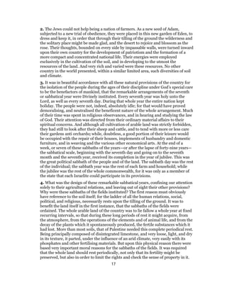 2. The Jews could not help being a nation of farmers. As a new seed of Adam,
subjected to a new trial of obedience, they were placed in this new garden of Eden, to
dress and keep it, in order that through their tilling of the ground the wilderness and
the solitary place might be made glad, and the desert to rejoice and blossom as the
rose. Their thoughts, bounded on every side by impassable walls, were turned inward
upon their own country for the development of patriotism and the formation of a
more compact and concentrated national life. Their energies were employed
exclusively in the cultivation of the soil, and in developing to the utmost the
resources of the land. And very rich and varied were these resources. No other
country in the world presented, within a similar limited area, such diversities of soil
and climate.
3. It was in beautiful accordance with all these natural provisions of the country for
the isolation of the people during the ages of their discipline under God’s special care
to be the benefactors of mankind, that the remarkable arrangements of the seventh
or sabbatical year were Divinely instituted. Every seventh year was holy unto the
Lord, as well as every seventh day. During that whole year the entire nation kept
holiday. The people were not, indeed, absolutely idle; for that would have proved
demoralising, and neutralised the beneficent nature of the whole arrangement. Much
of their time was spent in religious observances, and in hearing and studying the law
of God. Their attention was directed from their ordinary material affairs to their
spiritual concerns. And although all cultivation of arable land was strictly forbidden,
they had still to look after their sheep and cattle, and to tend with more or less care
their gardens anti orchards; while, doubtless, a good portion of their leisure would
be occupied with the repair of their houses, implements of husbandry and domestic
furniture, and in weaving and the various other economical arts. At the end of a
week, or seven of these sabbaths of the years—or after the lapse of forty-nine years—
the sabbatical scale, beginning with the seventh day and going on to the seventh
month and the seventh year, received its completion in the year of jubilee. This was
the great political sabbath of the people and of the land. The sabbath day was the rest
of the individual; the sabbath year was the rest of each farm and household; while
the jubilee was the rest of the whole commonwealth, for it was only as a member of
the state that each Israelite could participate in its provisions.
4. What was the design of these remarkable sabbatical years, confining our attention
solely to their agricultural relations, and leaving out of sight their other provisions?
Why were these sabbaths of the fields instituted? The first reason must obviously
have reference to the soil itself; for the ladder of all the human relations, social,
political, and religious, necessarily rests upon the tilling of the ground. It was to
benefit the land itself in the first instance, that the sabbaths of the fields were
ordained. The whole arable land of the country was to lie fallow a whole year at fixed
recurring intervals, so that during these long periods of rest it might acquire, from
the atmosphere, from the operations of the elements and of animal life, and from the
decay of the plants which it spontaneously produced, the fertile substances which it
had lost. More than most soils, that of Palestine needed this complete periodical rest.
Being principally composed of disintegrated limestone, and very loose, light, and dry
in its texture, it parted, under the influence of an arid climate, very easily with its
phosphates and other fertilising materials. But upon this physical reason there were
based very important moral reasons for the sabbaths of the fields. It was required
that the whole land should rest periodically, not only that its fertility might be
preserved, but also in order to limit the rights and check the sense of property in it.
17
 