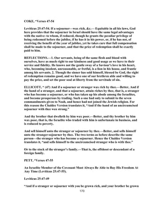 COKE, “Verses 47-54
Leviticus 25:47-54. If a sojourner—wax rich, &c.— Equitable in all his laws, God
here provides that the sojourner in Israel should have the same legal advantages
with the native: to whom, if reduced, though he grants the peculiar privilege of
being redeemed before the jubilee, if he has it in his power, or, if he has not, of
receiving the benefit of the year of jubilee, yet he takes care that full compensation
shall be made to the sojourner, and that the price of redemption shall be exactly
paid to him.
REFLECTIONS.—1. Our servants, being of the same flesh and blood with
ourselves, have as much right to our kindness and good usage as we have to their
service and fidelity. He knows not the gentle sway of a Saviour's love in his heart,
who, becoming insolent, unreasonable, or fretful, is a lion in his house, and frantic
among his servants. 2. Though the sinner has sold himself, blessed be God, the right
of redemption remains good, and we have one of our brethren able and willing to
pay the price, and set the poor soul at liberty from the servitude of sin.
ELLICOTT, “ (47) And if a sojourner or stranger wax rich by thee.—Better, And if
the hand of a stranger, and that a sojourner, attain riches by thee, that is, a stranger
who has become a sojourner, or who has taken up his abode among the Israelites,
and become prosperous by trading. Such a one had only to submit to the seven
commandments given to Noah, and hence had not joined the Jewish religion. For
this reason the Chaldee Version translates it, “And if the hand of an uncircumcised
sojourner with thee wax strong.”
And thy brother that dwelleth by him wax poor.—Better, and thy brother by him
wax poor, that is, the Israelite who traded with him is unfortunate in business, and
is reduced to poverty.
And sell himself unto the stranger or sojourner by thee.—Better, and sells himself
unto the stranger-sojourner by thee. The two terms as before describe the same
person—the stranger who has become a sojourner. Hence the Chaldee Version
translates it, “and sells himself to the uncircumcised stranger who is with thee.”
Or to the stock of the stranger’s family.—That is, the offshoot or descendant of a
foreign family.
PETT, “Verses 47-55
An Israelite Member of the Covenant Must Always Be Able to Buy His Freedom At
Any Time (Leviticus 25:47-55).
Leviticus 25:47-49
“And if a stranger or sojourner with you be grown rich, and your brother be grown
170
 