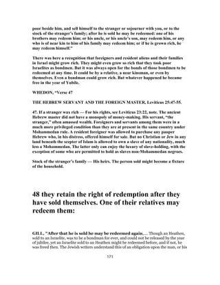poor beside him, and sell himself to the stranger or sojourner with you, or to the
stock of the stranger’s family; after he is sold he may be redeemed: one of his
brothers may redeem him; or his uncle, or his uncle’s son, may redeem him, or any
who is of near kin to him of his family may redeem him; or if he is grown rich, he
may redeem himself.”
There was here a recognition that foreigners and resident aliens and their families
in Israel might grow rich. They might even grow so rich that they took poor
Israelites as bondmen. But it was always open for the bonds of those bondmen to be
redeemed at any time. It could be by a relative, a near kinsman, or even by
themselves. Even a bondman could grow rich. But whatever happened he became
free in the year of Yubile.
WHEDON, “Verse 47
THE HEBREW SERVANT AND THE FOREIGN MASTER, Leviticus 25:47-55.
47. If a stranger wax rich — For his rights, see Leviticus 23:22, note. The ancient
Hebrew master did not have a monopoly of money-making. His servant, “the
stranger,” often amassed wealth. Foreigners and servants among them were in a
much more privileged condition than they are at present in the same country under
Mohammedan rule. A resident foreigner was allowed to purchase any pauper
Hebrew who, in his distress, offered himself for sale. But no Christian or Jew in any
land beneath the scepter of Islam is allowed to own a slave of any nationality, much
less a Mohammedan. The latter only can enjoy the luxury of slave-holding, with the
exception of some who are permitted to hold as slaves non-Mohammedan negroes.
Stock of the stranger’s family — His heirs. The person sold might become a fixture
of the household.
48 they retain the right of redemption after they
have sold themselves. One of their relatives may
redeem them:
GILL, "After that he is sold he may be redeemed again,.... Though an Heathen,
sold to an Israelite, was to be a bondman for ever, and could not be released by the year
of jubilee, yet an Israelite sold to an Heathen might be redeemed before, and if not, he
was freed then. The Jewish writers understand this of an obligation upon the man, or his
171
 