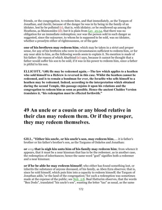 friends, or the congregation, to redeem him, and that immediately, as the Targum of
Jonathan, and Jarchi, because of the danger he was in by being in the family of an
idolater, lest he be polluted (c), that is, with idolatry; or be swallowed up among the
Heathens, as Maimonides (d); but it is plain from Lev_25:54, that there was no
obligation for an immediate redemption; nor was the person sold in such danger as
suggested, since the sojourner, to whom he is supposed to be sold, was no idolater,
whether a proselyte either of righteousness, or of the gate
one of his brethren may redeem him; which may be taken in a strict and proper
sense, for any of his brethren who were in circumstances sufficient to redeem him, or for
any near akin to him, as the following words seem to explain it. No mention is made of
his father: the reason of which Abarbinel (e) says, because it cannot be thought that a
father would suffer his son to be sold, if it was in his power to redeem him, since a father
is pitiful to his son.
ELLICOTT, “(48) He may be redeemed again.—The law which applies to a heathen
who sold himself to a Hebrew is reversed in this case. Whilst the heathen cannot be
redeemed, and is to remain a bondman for ever, the Israelite who sells himself to a
heathen may be redeemed. Indeed, according to the interpretation which obtained
during the second Temple, this passage enjoins it upon his relations and the
congregation to redeem him as soon as possible. Hence the ancient Chaldee Version
translates it, “his redemption must be effected forthwith.”
49 An uncle or a cousin or any blood relative in
their clan may redeem them. Or if they prosper,
they may redeem themselves.
GILL, "Either his uncle, or his uncle's son, may redeem him,.... it is father's
brother or his father's brother's son, as the Targums of Onkelos and Jonathan:
or any that is nigh kin unto him of his family may redeem him; from whence it
appears, that it must be a near kinsman that has to be the redeemer, as in another case,
the redemption of inheritances; hence the same word "goel" signifies both a redeemer
and a near kinsman:
or if he be able he may redeem himself; who either has found something lost, or
inherits the substance of anyone deceased, of his family, as Aben Ezra observes; that is,
since he sold himself, which puts him into a capacity to redeem himself; the Targum of
Jonathan adds,"or the land of the congregation;''for such a redemption was sometimes
made at the expense of the public; see Neh_5:8. Baal Hatturim observes, that the words
"Ben Dodo", translated "his uncle's son", wanting the letter "tau" as usual, as the same
172
 