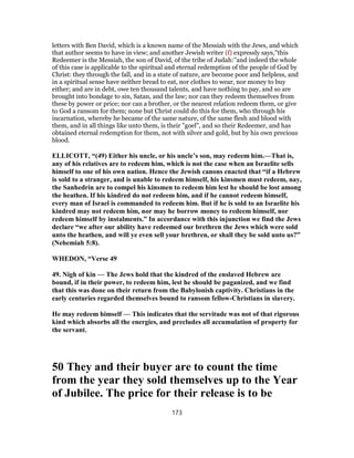 letters with Ben David, which is a known name of the Messiah with the Jews, and which
that author seems to have in view; and another Jewish writer (f) expressly says,"this
Redeemer is the Messiah, the son of David, of the tribe of Judah:''and indeed the whole
of this case is applicable to the spiritual and eternal redemption of the people of God by
Christ: they through the fall, and in a state of nature, are become poor and helpless, and
in a spiritual sense have neither bread to eat, nor clothes to wear, nor money to buy
either; and are in debt, owe ten thousand talents, and have nothing to pay, and so are
brought into bondage to sin, Satan, and the law; nor can they redeem themselves from
these by power or price; nor can a brother, or the nearest relation redeem them, or give
to God a ransom for them; none but Christ could do this for them, who through his
incarnation, whereby he became of the same nature, of the same flesh and blood with
them, and in all things like unto them, is their "goel", and so their Redeemer, and has
obtained eternal redemption for them, not with silver and gold, but by his own precious
blood.
ELLICOTT, “(49) Either his uncle, or his uncle’s son, may redeem him.—That is,
any of his relatives are to redeem him, which is not the case when an Israelite sells
himself to one of his own nation. Hence the Jewish canons enacted that “if a Hebrew
is sold to a stranger, and is unable to redeem himself, his kinsmen must redeem, nay,
the Sanhedrin are to compel his kinsmen to redeem him lest he should be lost among
the heathen. If his kindred do not redeem him, and if he cannot redeem himself,
every man of Israel is commanded to redeem him. But if he is sold to an Israelite his
kindred may not redeem him, nor may he borrow money to redeem himself, nor
redeem himself by instalments.” In accordance with this injunction we find the Jews
declare “we after our ability have redeemed our brethren the Jews which were sold
unto the heathen, and will ye even sell your brethren, or shall they be sold unto us?”
(Nehemiah 5:8).
WHEDON, “Verse 49
49. Nigh of kin — The Jews hold that the kindred of the enslaved Hebrew are
bound, if in their power, to redeem him, lest he should be paganized, and we find
that this was done on their return from the Babylonish captivity. Christians in the
early centuries regarded themselves bound to ransom fellow-Christians in slavery.
He may redeem himself — This indicates that the servitude was not of that rigorous
kind which absorbs all the energies, and precludes all accumulation of property for
the servant.
50 They and their buyer are to count the time
from the year they sold themselves up to the Year
of Jubilee. The price for their release is to be
173
 