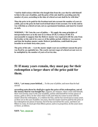 “And he shall reckon with him who bought him from the year that he sold himself
to him to the year of jubilee, and the price of his sale shall be according unto the
number of years; according to the time of a hired servant shall he be with him.”
Thus the price to be paid for his freedom took into account the number of years to
yubile, just as the price he had received had taken it into account. For in the end he
was with him as a hired servant, not as a permanent bondman, and must be treated
as such.
WHEDON, “ 50. Unto the year of jubilee — We apply the same principles of
interpretation here as in the note to Leviticus 25:36; Leviticus 25:40. It is
unreasonable to suppose that the Hebrew master was required to lift the yoke from
his brother at the end of six years or of the jubilee period, whichever was nearest,
and that the heathen master, under Hebrew jurisdiction, could hold the poor
Israelite in servitude forty-nine years.
The price of his sale — Lest the master might exact an exorbitant ransom the price
was fixed by an equitable law. The yearly current wages of a hired servant were to
be multiplied by the number of years of service due.
51 If many years remain, they must pay for their
redemption a larger share of the price paid for
them.
GILL, “ yet many years behind,.... To the year of jubilee, and more than he had
served:
according unto them he shall give again the price of his redemption, out of
the money that he was bought for; suppose, for instance, when a man sold himself,
there were twenty years to the year of jubilee, and he sold himself for twenty pieces of
money, gold or silver, be the value what it will; and when he comes to treat with his
master about his redemption, or a relation for him, and he has served just as many years
as there are to the year of jubilee, ten years, then his master must be paid for the price of
his redemption ten pieces of money; but if he has served but five years, and there are
fifteen to come, he must give him fifteen pieces; and so in proportion, be the years more
or fewer, as follows.
K&D, "Lev_25:51-52
175
 