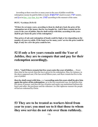 According as there were few or many years to the year of jubilee would the
redemption-money be paid be little or much. ‫ים‬ִ‫נ‬ָ‫שּׁ‬ ַ‫בּ‬ ‫ת‬ ‫בּ‬ ַ‫ר‬ much in years: ‫ת‬ ‫בּ‬ ַ‫ר‬ neuter,
and ְ‫בּ‬ as in Gen_7:21; Gen_8:17 etc. ‫ן‬ ֶ‫יח‬ ִ‫פ‬ ְ‫ל‬ according to the measure of the same.
PETT, “Leviticus 25:51-52
“If there be yet many years, according to them he shall give back the price of his
redemption out of the money that he was bought for. And if there remain but few
years to the year of jubilee, then he shall reckon with him; according to his years
shall he give back the price of his redemption.”
Thus prices of sale and redemption of bonds could be high or low depending on the
number of years to yubile. If the bond was for many years’ service the price could be
high, if only for a few the price could be low.
52 If only a few years remain until the Year of
Jubilee, they are to compute that and pay for their
redemption accordingly.
GILL, "And if there remain but few years unto the year of jubilee,.... Fewer
than what he has served, then the less is given for his redemption: thus, for instance, in
the above supposed case, if he has served fifteen years, and there remain but five to the
year of jubilee:
then he shall count with him, and according unto his years shall he give him
again the price of his redemption; as in the fore mentioned case, he shall give him
five pieces of money; and thus the law of justice and equity was maintained between the
buyer and seller, the purchaser and the redeemer: in a like righteous manner the people
of God are redeemed by Christ.
53 They are to be treated as workers hired from
year to year; you must see to it that those to whom
they owe service do not rule over them ruthlessly.
176
 