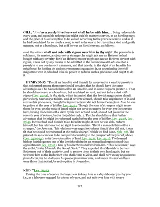 GILL, "And as a yearly hired servant shall he be with him,.... Being redeemable
every year, and upon his redemption might quit his master's service, as an hireling may;
and the price of his redemption to be valued according to the years he served, and as if
he had been hired for so much a year; as well as he was to be treated in a kind and gentle
manner, not as a bondman, but as if he was an hired servant, as follows:
and the other shall not rule with rigour over him in thy sight; the person he is
sold unto, his master, a sojourner or stranger, he might not use an Hebrew he had
bought with any severity; for if an Hebrew master might not use an Hebrew servant with
rigour, it was not by any means to be admitted in the commonwealth of Israel for a
proselyte to use one in such a manner, and that openly, in the sight of an Israelite his
neighbour; he looking on and not remonstrating against it, or acquainting the civil
magistrate with it, who had it in his power to redress such a grievance, and ought to do
it.
HENRY 53-55, “That if an Israelite sold himself for a servant to a wealthy proselyte
that sojourned among them care should be taken that he should have the same
advantages as if he had sold himself to an Israelite, and in some respects greater. 1. That
he should not serve as a bondman, but as a hired servant, and not to be ruled with
rigour (Lev_25:53), in thy sight, which intimated that the Jewish magistrates should
particularly have an eye to him, and, if he were abused, should take cognizance of it, and
redress his grievances, though the injured servant did not himself complain. Also he was
to go free at the year of jubilee, Lev_25:54. Though the sons of strangers might serve
them for ever, yet the sons of Israel might not serve strangers for ever; yet the servant
here, having made himself a slave by his own act and deed, should not go out in the
seventh year of release, but in the jubilee only. 2. That he should have this further
advantage that he might be redeemed again before the year of jubilee, Lev_25:48, Lev_
25:49. He that had sold himself to an Israelite might, if ever he was able, redeem
himself, but his relations had no right to redeem him. “But if a man sold himself to a
stranger,” the Jews say, “his relations were urged to redeem him; if they did not, it was
fit that he should be redeemed at the public charge,” which we find done, Neh_5:8. The
price of his ransom was to be computed according to the prospect of the year of jubilee
(Lev_25:50-52), as in the redemption of land, Lev_25:15, Lev_25:16. The learned
bishop Patrick quotes one of the Jewish rabbin for an evangelical exposition of that
appointment (Lev_25:48), One of his brethren shall redeem him. “This Redeemer,” says
the rabbi, “is the Messiah, the Son of David.” They expected this Messiah to be their
Redeemer out of their captivity, and to restore them to their own land again; but we
welcome him as the Redeemer who shall come to Zion, and shall turn away ungodliness
from Jacob, for he shall save his people from their sins; and under this notion there
were those that looked for redemption in Jerusalem.
K&D, "Lev_25:53
During the time of service the buyer was to keep him as a day-labourer year by year,
i.e., as a labourer engaged for a term of years, and not rule over him with severe
177
 